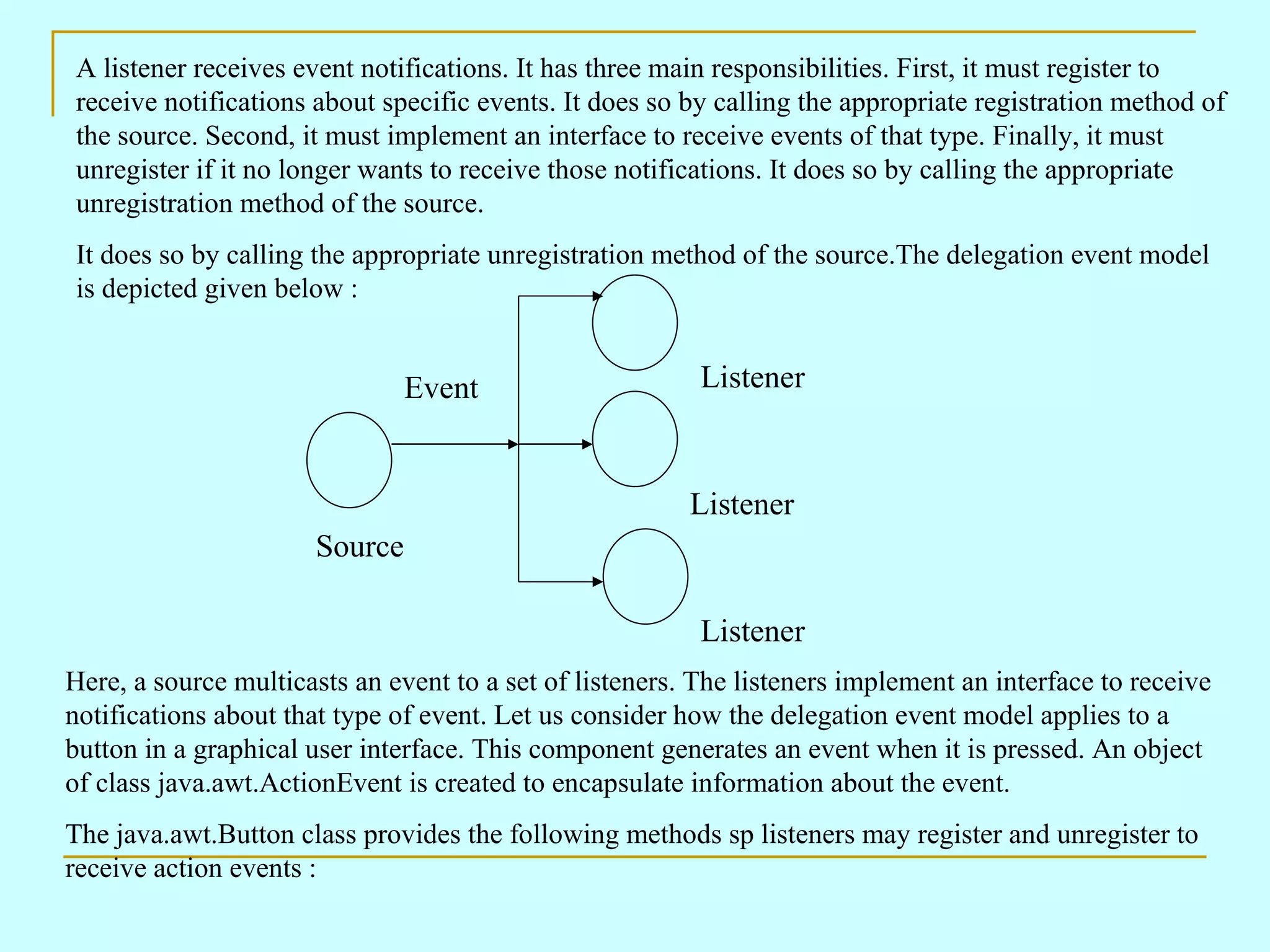 A listener receives event notifications. It has three main responsibilities. First, it must register to receive notifications about specific events. It does so by calling the appropriate registration method of the source. Second, it must implement an interface to receive events of that type. Finally, it must unregister if it no longer wants to receive those notifications. It does so by calling the appropriate unregistration method of the source. It does so by calling the appropriate unregistration method of the source.The delegation event model is depicted given below : Here, a source multicasts an event to a set of listeners. The listeners implement an interface to receive notifications about that type of event. Let us consider how the delegation event model applies to a button in a graphical user interface. This component generates an event when it is pressed. An object of class java.awt.ActionEvent is created to encapsulate information about the event. The java.awt.Button class provides the following methods sp listeners may register and unregister to receive action events : Source Listener Listener Listener Event 