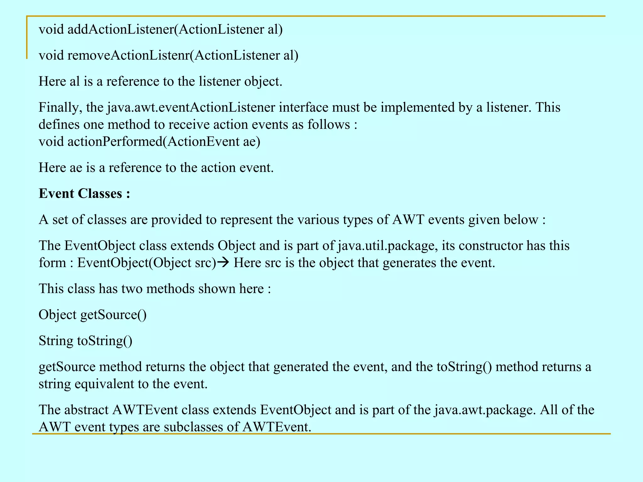 void addActionListener(ActionListener al) void removeActionListenr(ActionListener al) Here al is a reference to the listener object. Finally, the java.awt.eventActionListener interface must be implemented by a listener. This defines one method to receive action events as follows : void actionPerformed(ActionEvent ae) Here ae is a reference to the action event. Event Classes : A set of classes are provided to represent the various types of AWT events given below : The EventObject class extends Object and is part of java.util.package, its constructor has this form : EventObject(Object src)  Here src is the object that generates the event. This class has two methods shown here : Object getSource() String toString() getSource method returns the object that generated the event, and the toString() method returns a string equivalent to the event. The abstract AWTEvent class extends EventObject and is part of the java.awt.package. All of the AWT event types are subclasses of AWTEvent. 