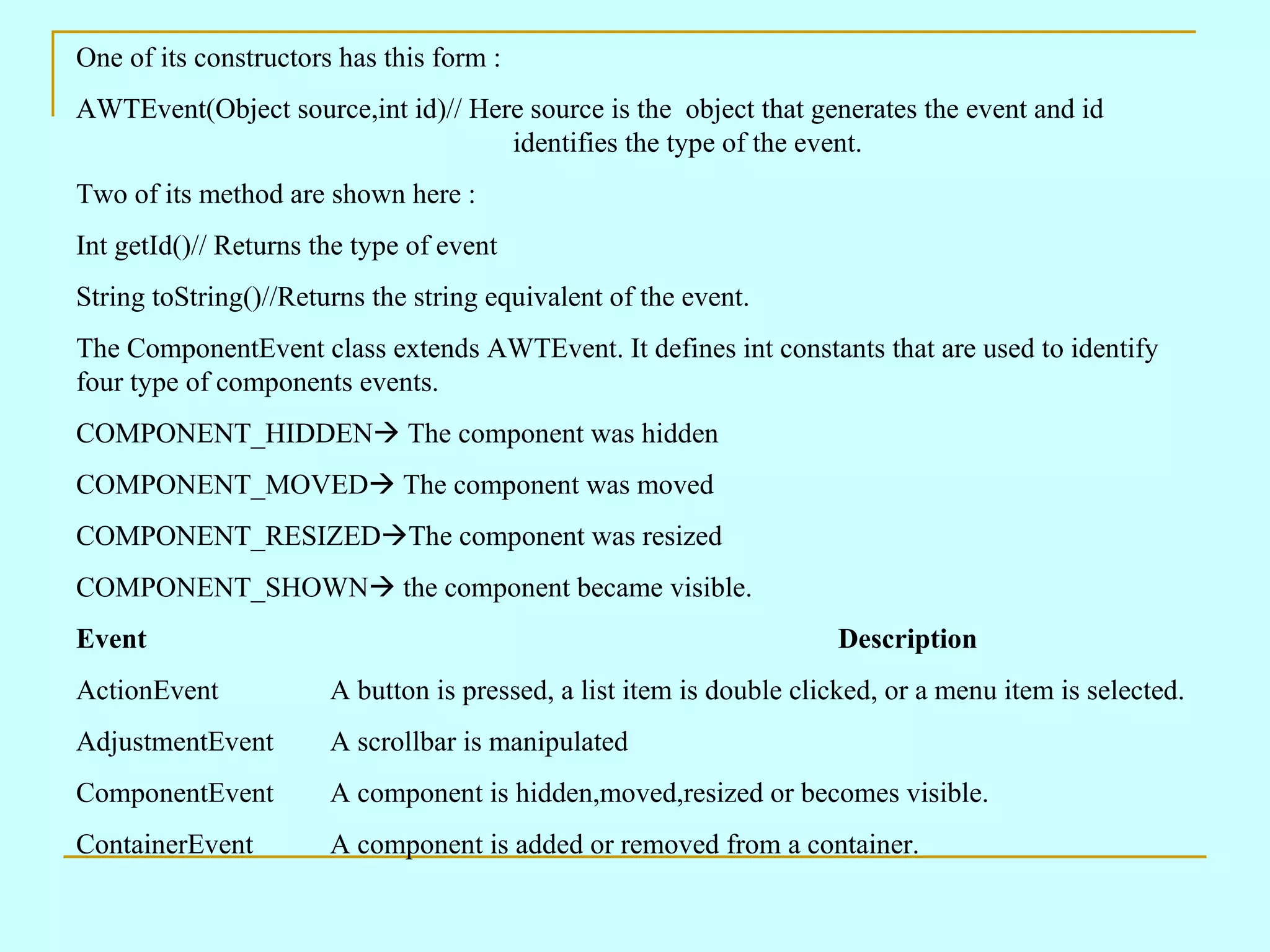 One of its constructors has this form : AWTEvent(Object source,int id)// Here source is the object that generates the event and id identifies the type of the event. Two of its method are shown here : Int getId()// Returns the type of event String toString()//Returns the string equivalent of the event. The ComponentEvent class extends AWTEvent. It defines int constants that are used to identify four type of components events. COMPONENT_HIDDEN  The component was hidden COMPONENT_MOVED  The component was moved COMPONENT_RESIZED  The component was resized COMPONENT_SHOWN  the component became visible. Event Description ActionEvent A button is pressed, a list item is double clicked, or a menu item is selected. AdjustmentEvent A scrollbar is manipulated ComponentEvent A component is hidden,moved,resized or becomes visible. ContainerEvent A component is added or removed from a container. 
