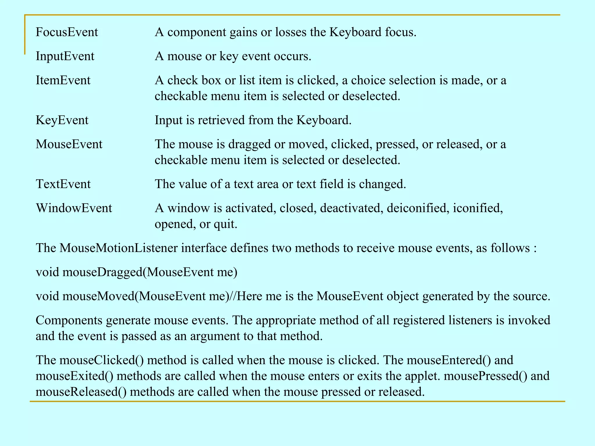 FocusEvent A component gains or losses the Keyboard focus. InputEvent A mouse or key event occurs. ItemEvent A check box or list item is clicked, a choice selection is made, or a checkable menu item is selected or deselected. KeyEvent Input is retrieved from the Keyboard. MouseEvent The mouse is dragged or moved, clicked, pressed, or released, or a checkable menu item is selected or deselected. TextEvent The value of a text area or text field is changed. WindowEvent A window is activated, closed, deactivated, deiconified, iconified, opened, or quit. The MouseMotionListener interface defines two methods to receive mouse events, as follows : void mouseDragged(MouseEvent me) void mouseMoved(MouseEvent me)//Here me is the MouseEvent object generated by the source. Components generate mouse events. The appropriate method of all registered listeners is invoked and the event is passed as an argument to that method. The mouseClicked() method is called when the mouse is clicked. The mouseEntered() and mouseExited() methods are called when the mouse enters or exits the applet. mousePressed() and mouseReleased() methods are called when the mouse pressed or released. 