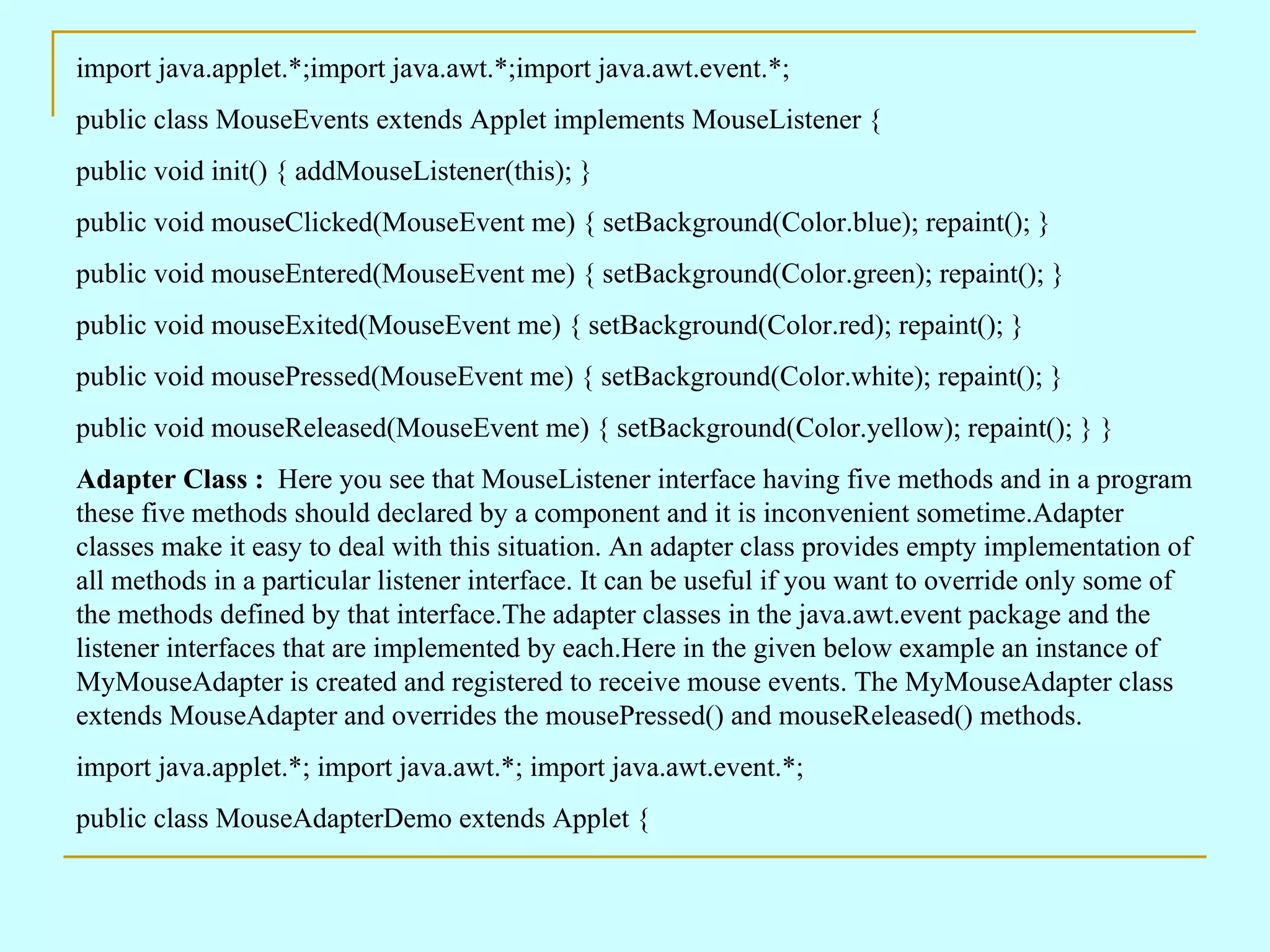 import java.applet.*;import java.awt.*;import java.awt.event.*; public class MouseEvents extends Applet implements MouseListener { public void init() { addMouseListener(this); } public void mouseClicked(MouseEvent me) { setBackground(Color.blue); repaint(); } public void mouseEntered(MouseEvent me) { setBackground(Color.green); repaint(); } public void mouseExited(MouseEvent me) { setBackground(Color.red); repaint(); } public void mousePressed(MouseEvent me) { setBackground(Color.white); repaint(); } public void mouseReleased(MouseEvent me) { setBackground(Color.yellow); repaint(); } } Adapter Class : Here you see that MouseListener interface having five methods and in a program these five methods should declared by a component and it is inconvenient sometime.Adapter classes make it easy to deal with this situation. An adapter class provides empty implementation of all methods in a particular listener interface. It can be useful if you want to override only some of the methods defined by that interface.The adapter classes in the java.awt.event package and the listener interfaces that are implemented by each.Here in the given below example an instance of MyMouseAdapter is created and registered to receive mouse events. The MyMouseAdapter class extends MouseAdapter and overrides the mousePressed() and mouseReleased() methods. import java.applet.*; import java.awt.*; import java.awt.event.*; public class MouseAdapterDemo extends Applet { 