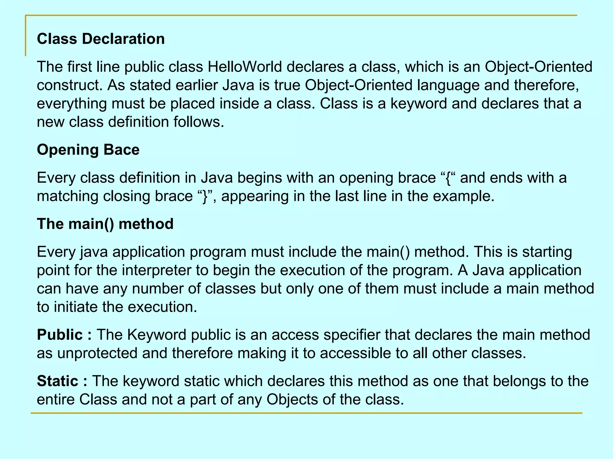 Class Declaration The first line public class HelloWorld declares a class, which is an Object-Oriented construct. As stated earlier Java is true Object-Oriented language and therefore, everything must be placed inside a class. Class is a keyword and declares that a new class definition follows. Opening Bace Every class definition in Java begins with an opening brace “{“ and ends with a matching closing brace “}”, appearing in the last line in the example. The main() method Every java application program must include the main() method. This is starting point for the interpreter to begin the execution of the program. A Java application can have any number of classes but only one of them must include a main method to initiate the execution. Public : The Keyword public is an access specifier that declares the main method as unprotected and therefore making it to accessible to all other classes. Static : The keyword static which declares this method as one that belongs to the entire Class and not a part of any Objects of the class. 