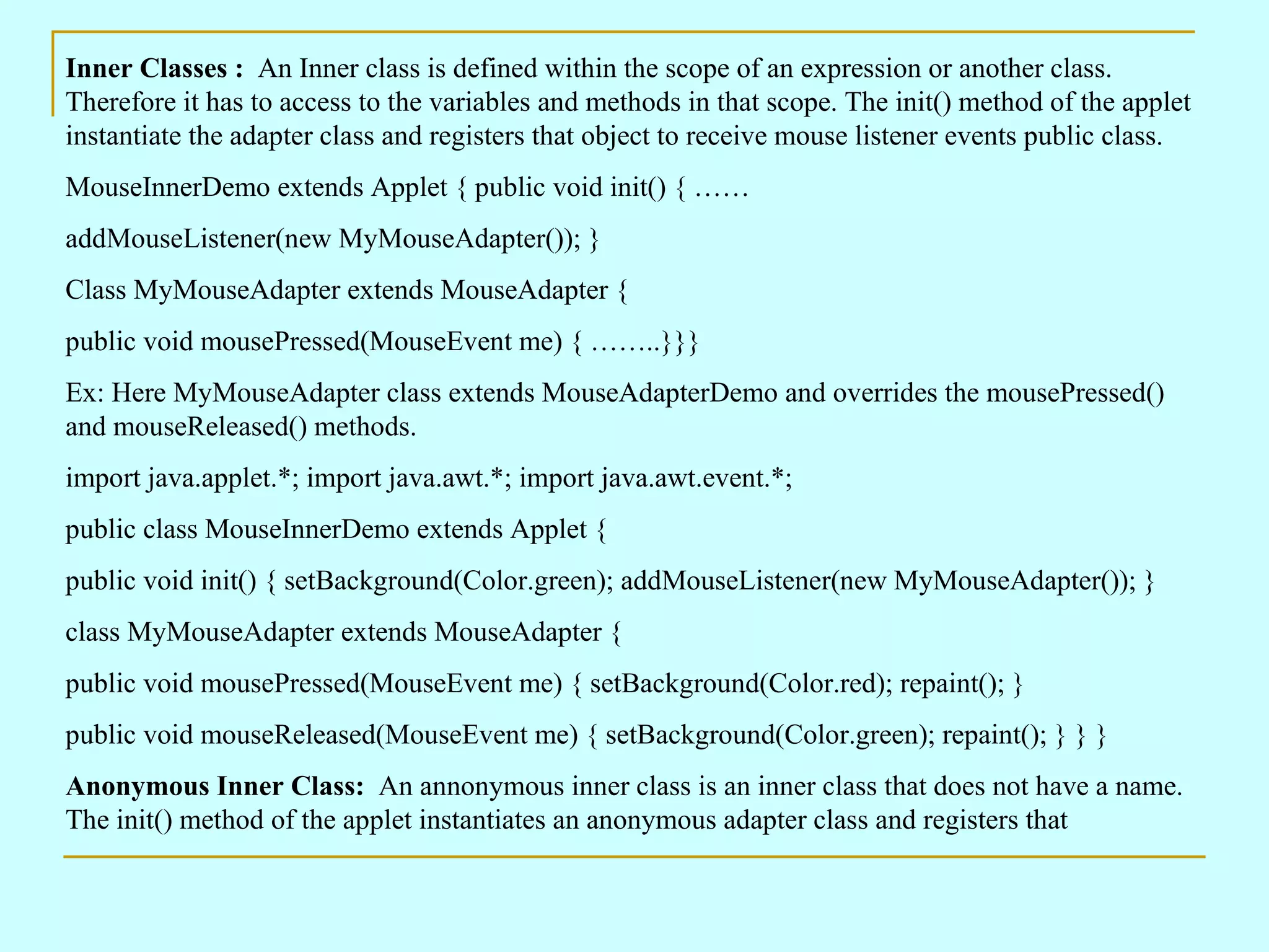 Inner Classes : An Inner class is defined within the scope of an expression or another class. Therefore it has to access to the variables and methods in that scope. The init() method of the applet instantiate the adapter class and registers that object to receive mouse listener events public class. MouseInnerDemo extends Applet { public void init() { …… addMouseListener(new MyMouseAdapter()); } Class MyMouseAdapter extends MouseAdapter { public void mousePressed(MouseEvent me) { ……..}}} Ex: Here MyMouseAdapter class extends MouseAdapterDemo and overrides the mousePressed() and mouseReleased() methods. import java.applet.*; import java.awt.*; import java.awt.event.*; public class MouseInnerDemo extends Applet { public void init() { setBackground(Color.green); addMouseListener(new MyMouseAdapter()); } class MyMouseAdapter extends MouseAdapter { public void mousePressed(MouseEvent me) { setBackground(Color.red); repaint(); } public void mouseReleased(MouseEvent me) { setBackground(Color.green); repaint(); } } } Anonymous Inner Class: An annonymous inner class is an inner class that does not have a name. The init() method of the applet instantiates an anonymous adapter class and registers that 