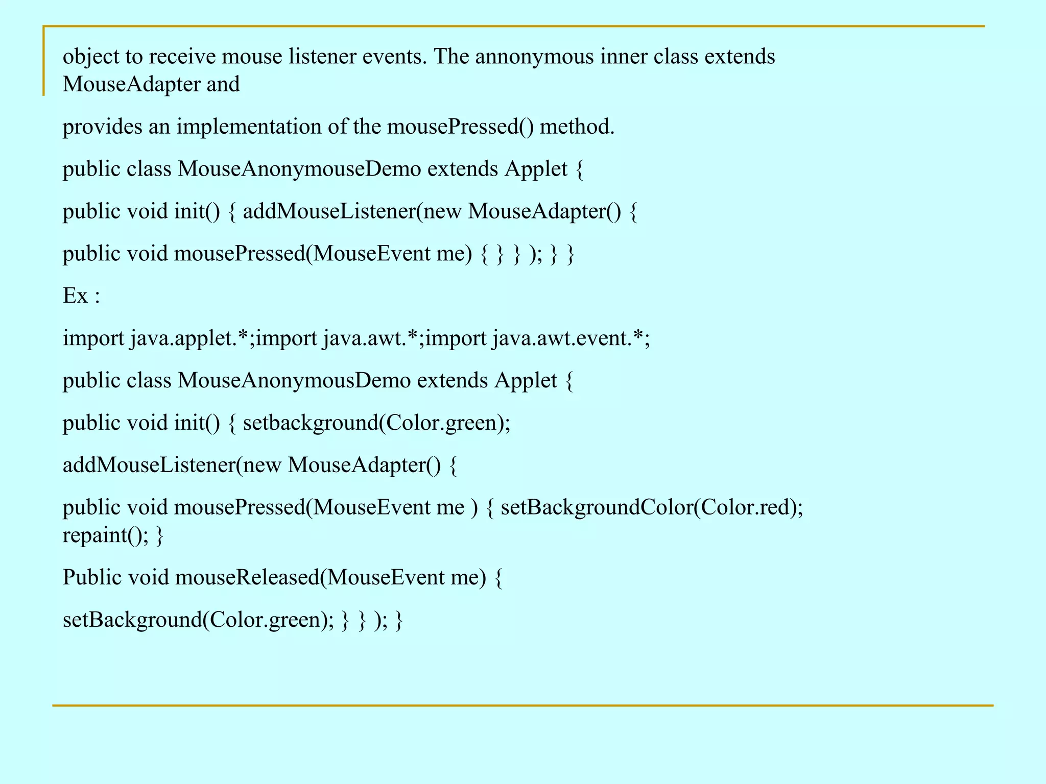 object to receive mouse listener events. The annonymous inner class extends MouseAdapter and provides an implementation of the mousePressed() method. public class MouseAnonymouseDemo extends Applet { public void init() { addMouseListener(new MouseAdapter() { public void mousePressed(MouseEvent me) { } } ); } } Ex : import java.applet.*;import java.awt.*;import java.awt.event.*; public class MouseAnonymousDemo extends Applet { public void init() { setbackground(Color.green); addMouseListener(new MouseAdapter() { public void mousePressed(MouseEvent me ) { setBackgroundColor(Color.red); repaint(); } Public void mouseReleased(MouseEvent me) { setBackground(Color.green); } } ); } 