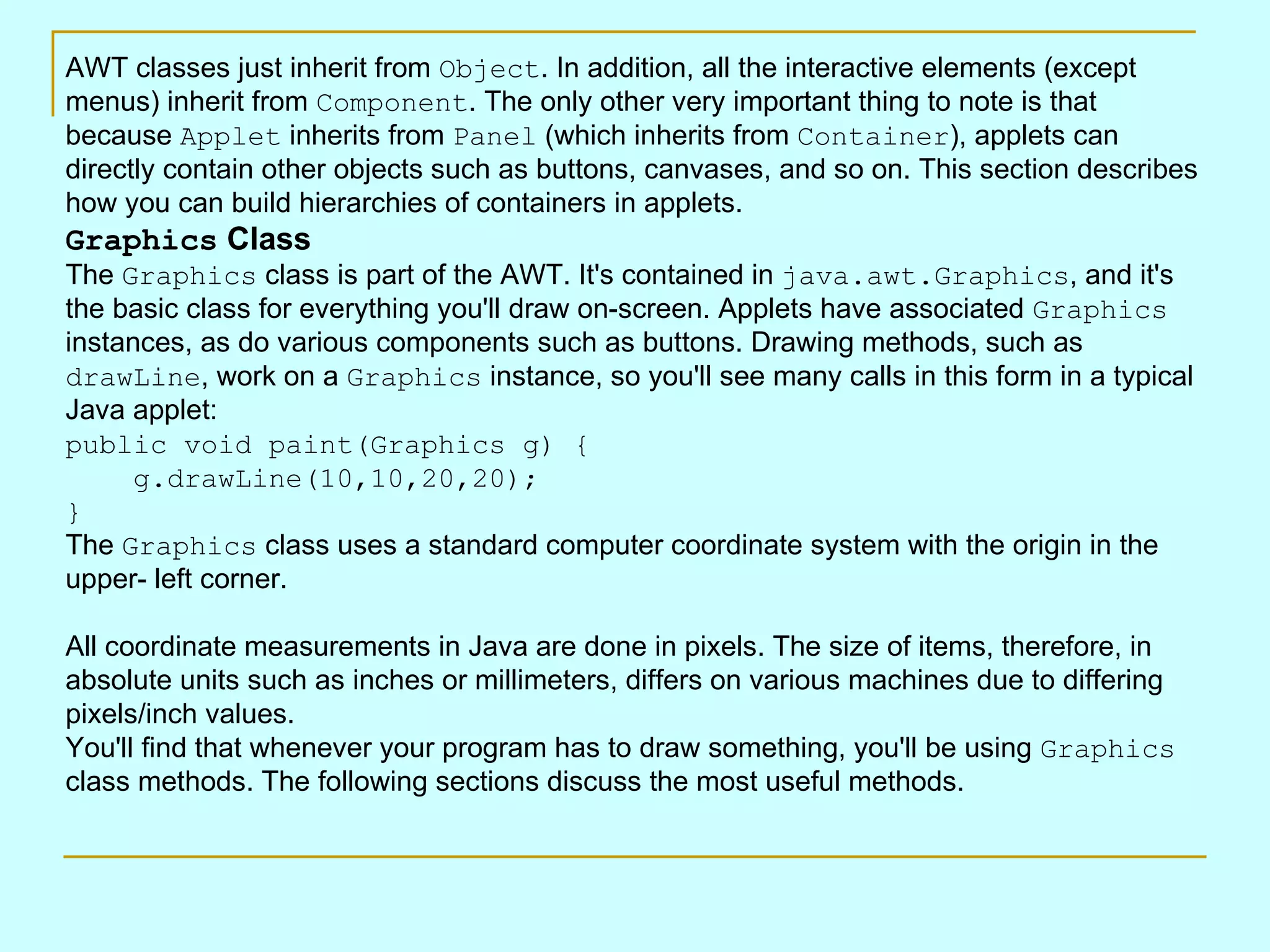 AWT classes just inherit from Object . In addition, all the interactive elements (except menus) inherit from Component . The only other very important thing to note is that because Applet inherits from Panel (which inherits from Container ), applets can directly contain other objects such as buttons, canvases, and so on. This section describes how you can build hierarchies of containers in applets. Graphics Class The Graphics class is part of the AWT. It's contained in java.awt.Graphics , and it's the basic class for everything you'll draw on-screen. Applets have associated Graphics instances, as do various components such as buttons. Drawing methods, such as drawLine , work on a Graphics instance, so you'll see many calls in this form in a typical Java applet: public void paint(Graphics g) {     g.drawLine(10,10,20,20); } The Graphics class uses a standard computer coordinate system with the origin in the upper- left corner. All coordinate measurements in Java are done in pixels. The size of items, therefore, in absolute units such as inches or millimeters, differs on various machines due to differing pixels/inch values. You'll find that whenever your program has to draw something, you'll be using Graphics class methods. The following sections discuss the most useful methods. 