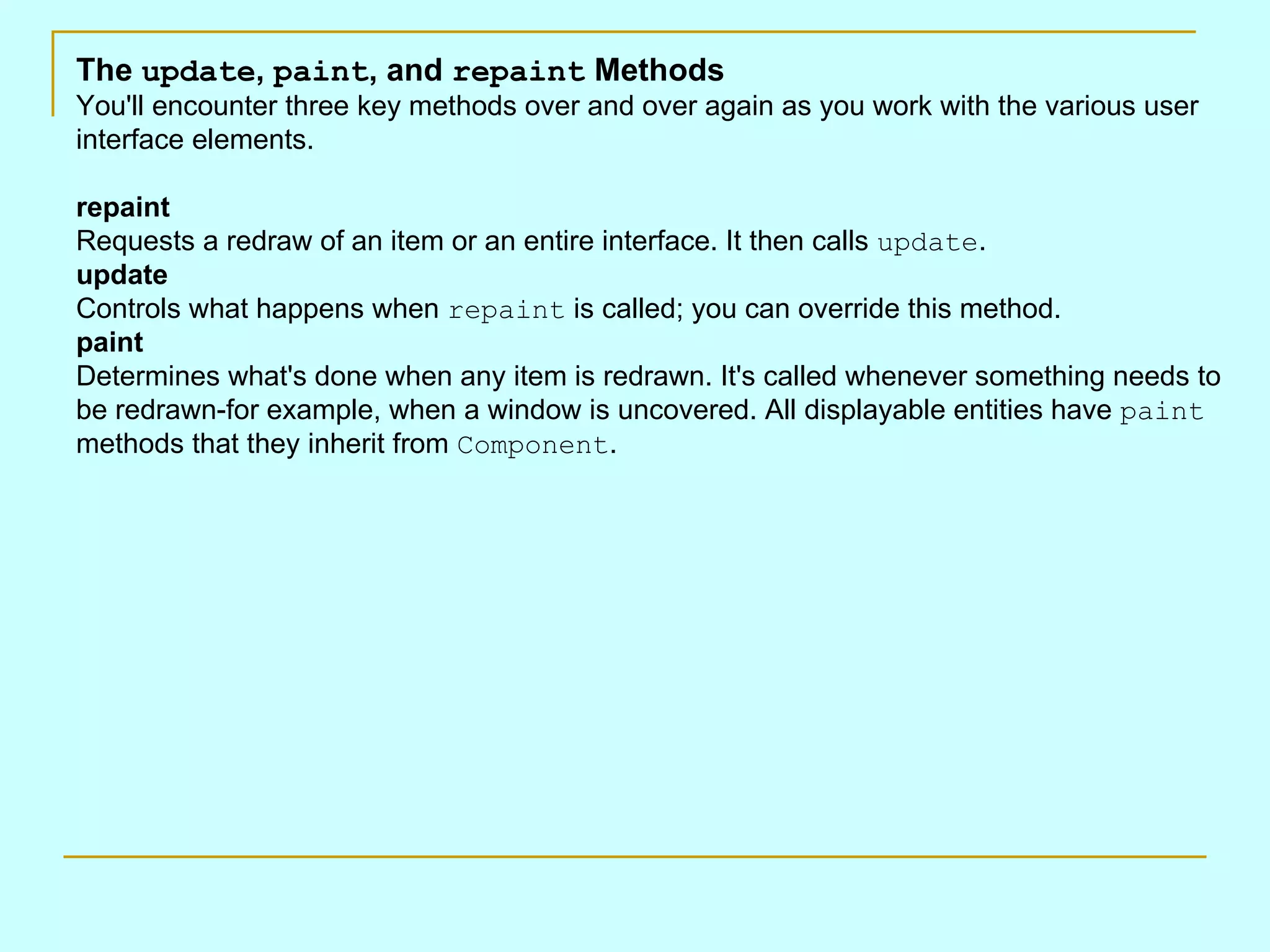 The update , paint , and repaint Methods You'll encounter three key methods over and over again as you work with the various user interface elements. repaint Requests a redraw of an item or an entire interface. It then calls update . update Controls what happens when repaint is called; you can override this method. paint Determines what's done when any item is redrawn. It's called whenever something needs to be redrawn-for example, when a window is uncovered. All displayable entities have paint methods that they inherit from Component . 