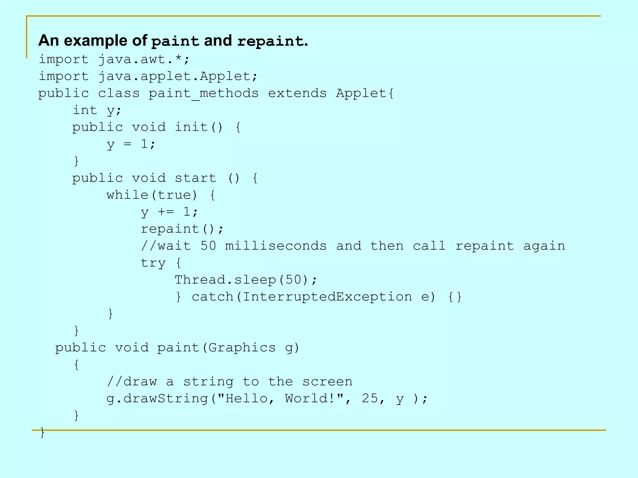 An example of paint and repaint . import java.awt.*; import java.applet.Applet; public class paint_methods extends Applet{     int y;     public void init() {         y = 1;     }     public void start () {         while(true) {             y += 1;             repaint();             //wait 50 milliseconds and then call repaint again             try {                 Thread.sleep(50);                 } catch(InterruptedException e) {}         }     }   public void paint(Graphics g)     {         //draw a string to the screen         g.drawString(&quot;Hello, World!&quot;, 25, y );     } } 