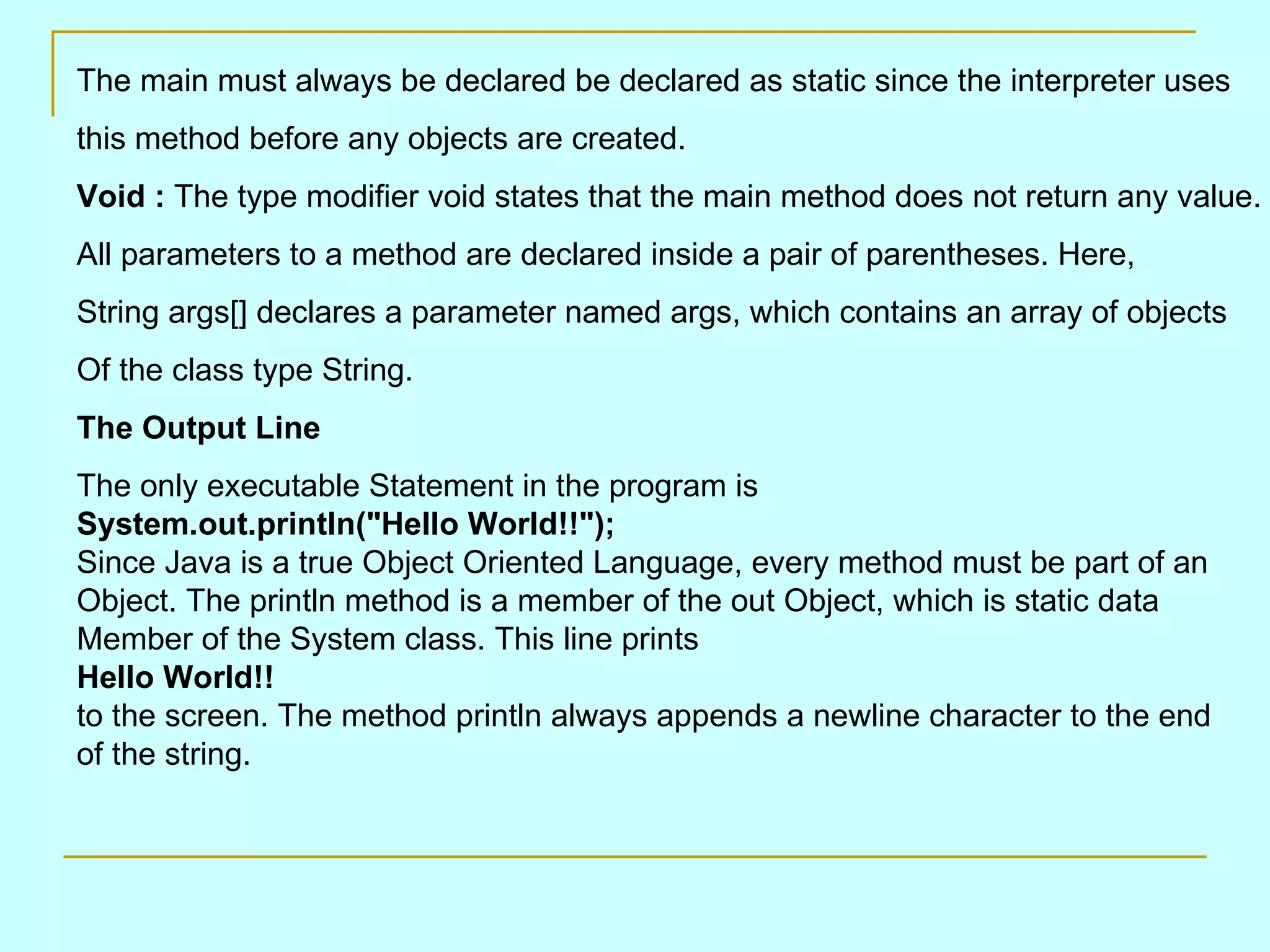 The main must always be declared be declared as static since the interpreter uses this method before any objects are created. Void : The type modifier void states that the main method does not return any value. All parameters to a method are declared inside a pair of parentheses. Here, String args[] declares a parameter named args, which contains an array of objects Of the class type String. The Output Line The only executable Statement in the program is System.out.println(&quot;Hello World!!&quot;); Since Java is a true Object Oriented Language, every method must be part of an Object. The println method is a member of the out Object, which is static data Member of the System class. This line prints Hello World!! to the screen. The method println always appends a newline character to the end of the string. 