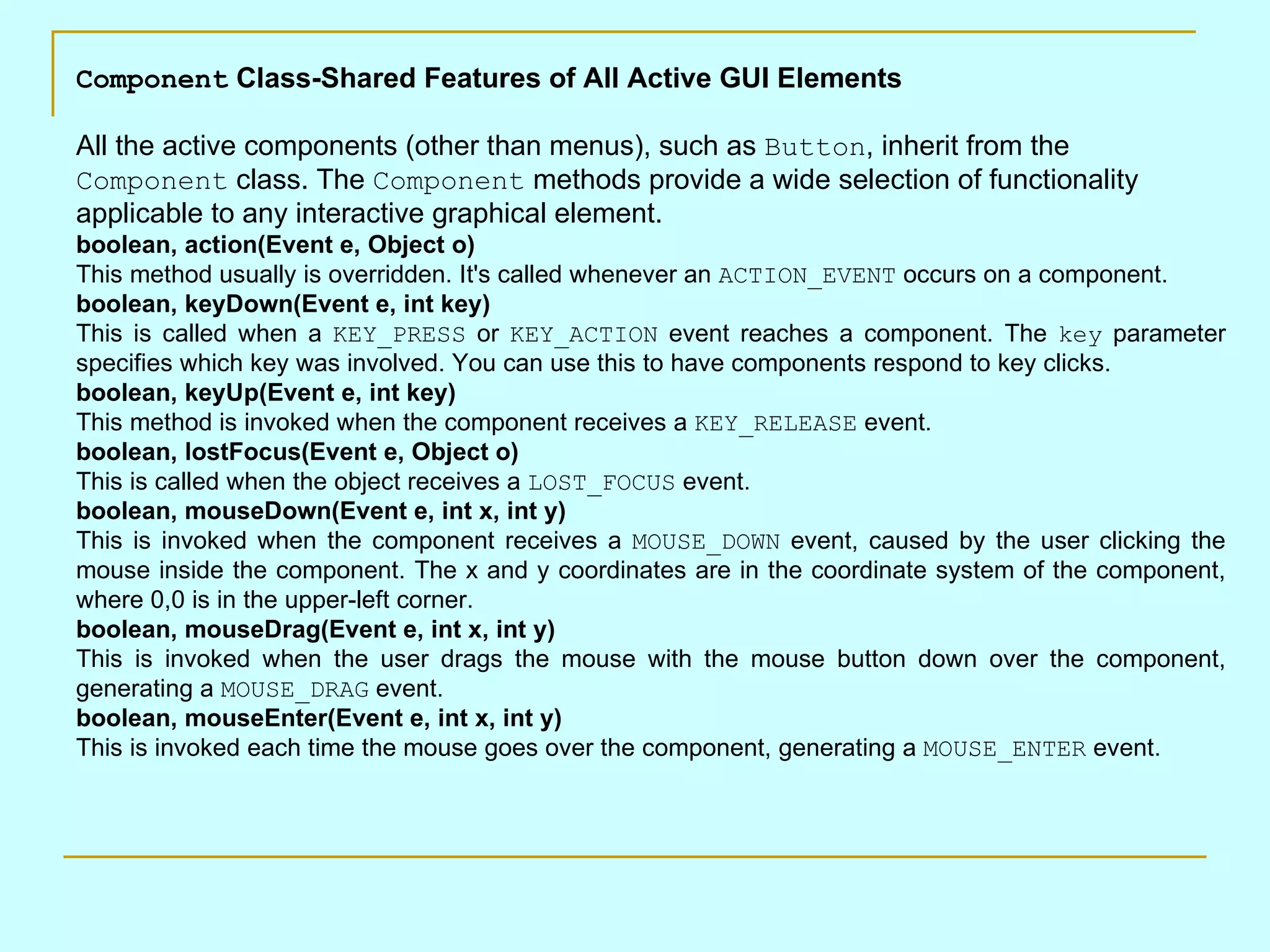 Component Class-Shared Features of All Active GUI Elements All the active components (other than menus), such as Button , inherit from the Component class. The Component methods provide a wide selection of functionality applicable to any interactive graphical element. boolean, action(Event e, Object o) This method usually is overridden. It's called whenever an ACTION_EVENT occurs on a component. boolean, keyDown(Event e, int key) This is called when a KEY_PRESS or KEY_ACTION event reaches a component. The key parameter specifies which key was involved. You can use this to have components respond to key clicks. boolean, keyUp(Event e, int key) This method is invoked when the component receives a KEY_RELEASE event. boolean, lostFocus(Event e, Object o) This is called when the object receives a LOST_FOCUS event. boolean, mouseDown(Event e, int x, int y) This is invoked when the component receives a MOUSE_DOWN event, caused by the user clicking the mouse inside the component. The x and y coordinates are in the coordinate system of the component, where 0,0 is in the upper-left corner. boolean, mouseDrag(Event e, int x, int y) This is invoked when the user drags the mouse with the mouse button down over the component, generating a MOUSE_DRAG event. boolean, mouseEnter(Event e, int x, int y) This is invoked each time the mouse goes over the component, generating a MOUSE_ENTER event. 