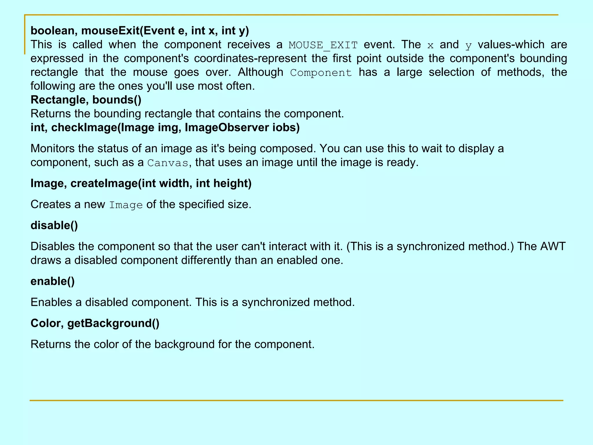 boolean, mouseExit(Event e, int x, int y) This is called when the component receives a MOUSE_EXIT event. The x and y values-which are expressed in the component's coordinates-represent the first point outside the component's bounding rectangle that the mouse goes over. Although Component has a large selection of methods, the following are the ones you'll use most often. Rectangle, bounds() Returns the bounding rectangle that contains the component. int, checkImage(Image img, ImageObserver iobs) Monitors the status of an image as it's being composed. You can use this to wait to display a component, such as a Canvas , that uses an image until the image is ready. Image, createImage(int width, int height) Creates a new Image of the specified size. disable() Disables the component so that the user can't interact with it. (This is a synchronized method.) The AWT draws a disabled component differently than an enabled one. enable() Enables a disabled component. This is a synchronized method. Color, getBackground() Returns the color of the background for the component. 