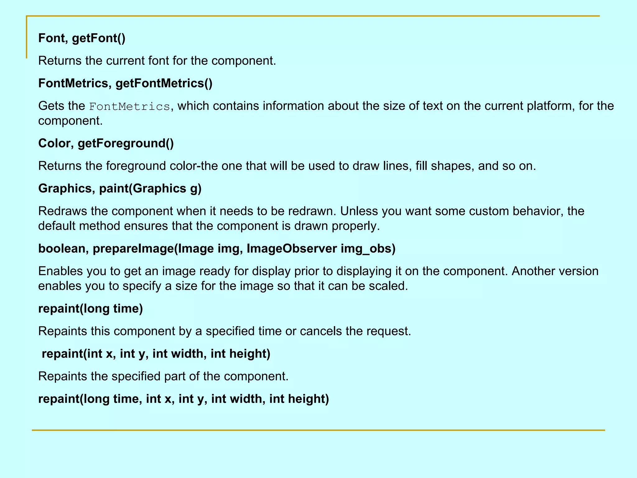 Font, getFont() Returns the current font for the component. FontMetrics, getFontMetrics() Gets the FontMetrics , which contains information about the size of text on the current platform, for the component. Color, getForeground() Returns the foreground color-the one that will be used to draw lines, fill shapes, and so on. Graphics, paint(Graphics g) Redraws the component when it needs to be redrawn. Unless you want some custom behavior, the default method ensures that the component is drawn properly. boolean, prepareImage(Image img, ImageObserver img_obs) Enables you to get an image ready for display prior to displaying it on the component. Another version enables you to specify a size for the image so that it can be scaled. repaint(long time) Repaints this component by a specified time or cancels the request. repaint(int x, int y, int width, int height) Repaints the specified part of the component. repaint(long time, int x, int y, int width, int height) 