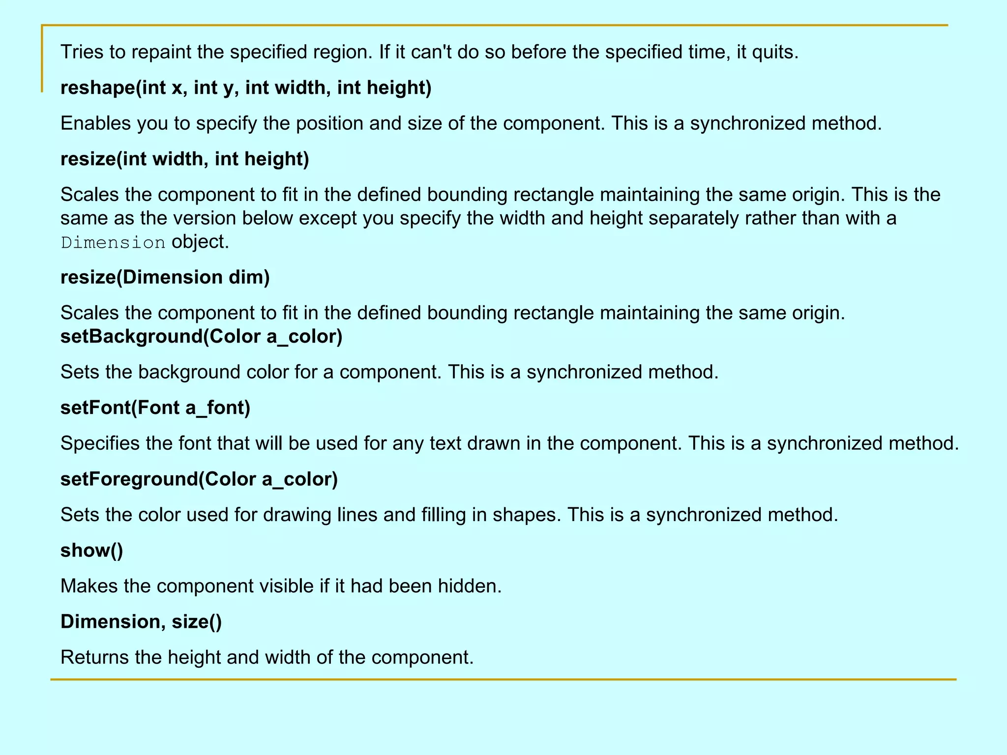 Tries to repaint the specified region. If it can't do so before the specified time, it quits. reshape(int x, int y, int width, int height) Enables you to specify the position and size of the component. This is a synchronized method. resize(int width, int height) Scales the component to fit in the defined bounding rectangle maintaining the same origin. This is the same as the version below except you specify the width and height separately rather than with a Dimension object. resize(Dimension dim) Scales the component to fit in the defined bounding rectangle maintaining the same origin. setBackground(Color a_color) Sets the background color for a component. This is a synchronized method. setFont(Font a_font) Specifies the font that will be used for any text drawn in the component. This is a synchronized method. setForeground(Color a_color) Sets the color used for drawing lines and filling in shapes. This is a synchronized method. show() Makes the component visible if it had been hidden. Dimension, size() Returns the height and width of the component. 