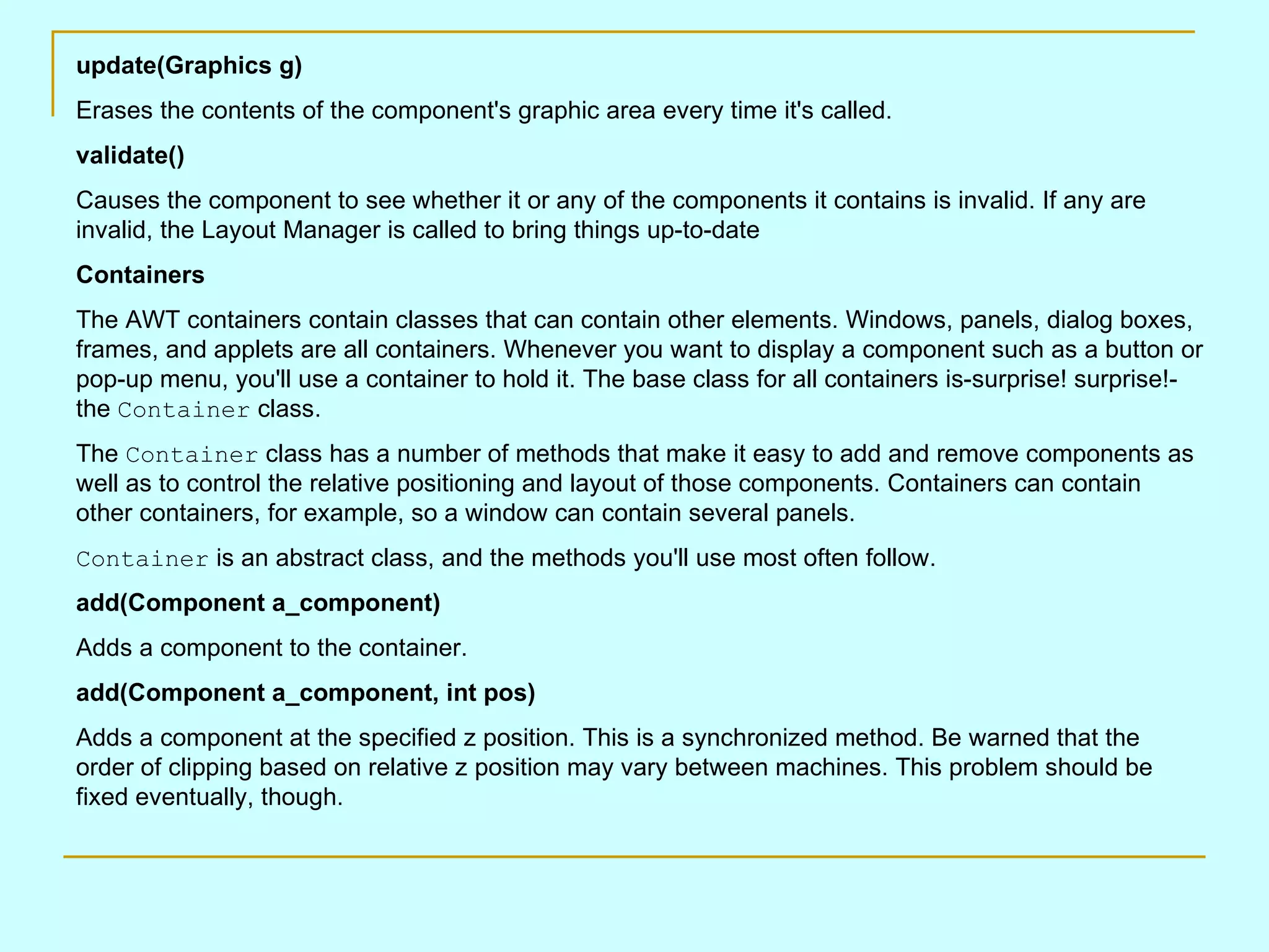 update(Graphics g) Erases the contents of the component's graphic area every time it's called. validate() Causes the component to see whether it or any of the components it contains is invalid. If any are invalid, the Layout Manager is called to bring things up-to-date Containers The AWT containers contain classes that can contain other elements. Windows, panels, dialog boxes, frames, and applets are all containers. Whenever you want to display a component such as a button or pop-up menu, you'll use a container to hold it. The base class for all containers is-surprise! surprise!-the Container class. The Container class has a number of methods that make it easy to add and remove components as well as to control the relative positioning and layout of those components. Containers can contain other containers, for example, so a window can contain several panels. Container is an abstract class, and the methods you'll use most often follow. add(Component a_component) Adds a component to the container. add(Component a_component, int pos) Adds a component at the specified z position. This is a synchronized method. Be warned that the order of clipping based on relative z position may vary between machines. This problem should be fixed eventually, though. 