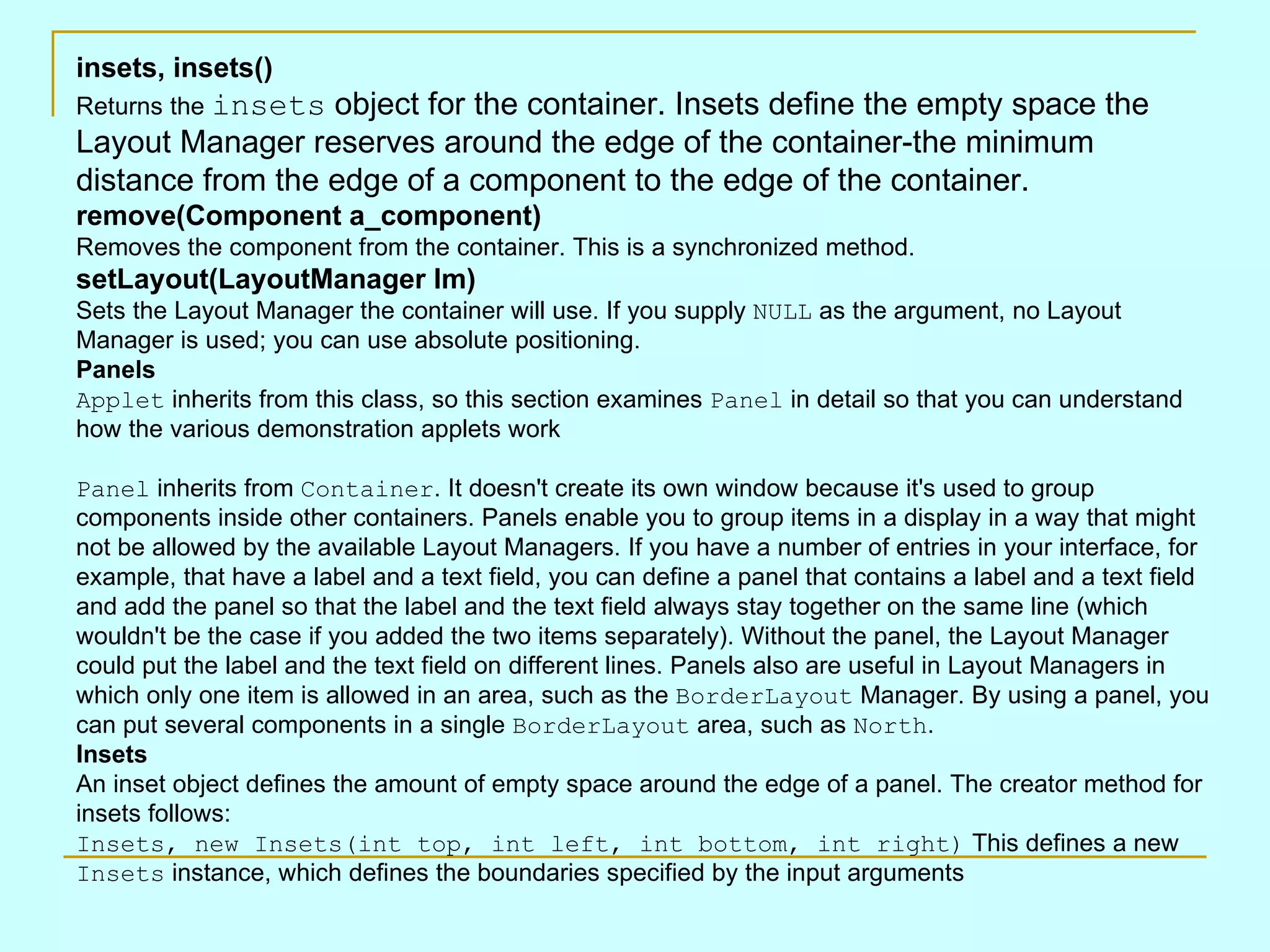 insets, insets() Returns the insets object for the container. Insets define the empty space the Layout Manager reserves around the edge of the container-the minimum distance from the edge of a component to the edge of the container. remove(Component a_component) Removes the component from the container. This is a synchronized method. setLayout(LayoutManager lm) Sets the Layout Manager the container will use. If you supply NULL as the argument, no Layout Manager is used; you can use absolute positioning. Panels Applet inherits from this class, so this section examines Panel in detail so that you can understand how the various demonstration applets work Panel inherits from Container . It doesn't create its own window because it's used to group components inside other containers. Panels enable you to group items in a display in a way that might not be allowed by the available Layout Managers. If you have a number of entries in your interface, for example, that have a label and a text field, you can define a panel that contains a label and a text field and add the panel so that the label and the text field always stay together on the same line (which wouldn't be the case if you added the two items separately). Without the panel, the Layout Manager could put the label and the text field on different lines. Panels also are useful in Layout Managers in which only one item is allowed in an area, such as the BorderLayout Manager. By using a panel, you can put several components in a single BorderLayout area, such as North . Insets An inset object defines the amount of empty space around the edge of a panel. The creator method for insets follows: Insets, new Insets(int top, int left, int bottom, int right) This defines a new Insets instance, which defines the boundaries specified by the input arguments 