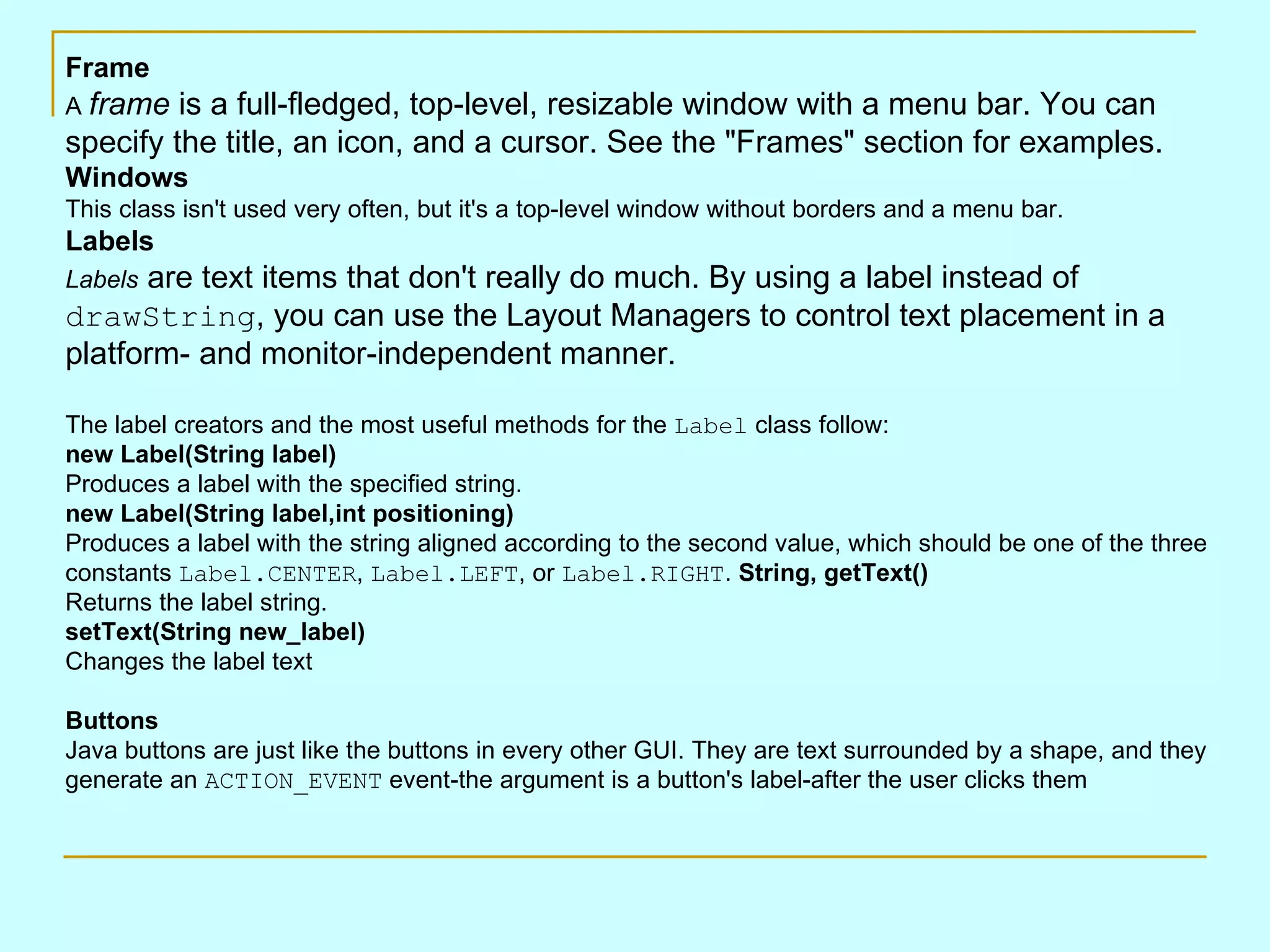 Frame A frame is a full-fledged, top-level, resizable window with a menu bar. You can specify the title, an icon, and a cursor. See the &quot;Frames&quot; section for examples. Windows This class isn't used very often, but it's a top-level window without borders and a menu bar. Labels Labels are text items that don't really do much. By using a label instead of drawString , you can use the Layout Managers to control text placement in a platform- and monitor-independent manner. The label creators and the most useful methods for the Label class follow: new Label(String label) Produces a label with the specified string. new Label(String label,int positioning) Produces a label with the string aligned according to the second value, which should be one of the three constants Label.CENTER , Label.LEFT , or Label.RIGHT . String, getText() Returns the label string. setText(String new_label) Changes the label text Buttons Java buttons are just like the buttons in every other GUI. They are text surrounded by a shape, and they generate an ACTION_EVENT event-the argument is a button's label-after the user clicks them 