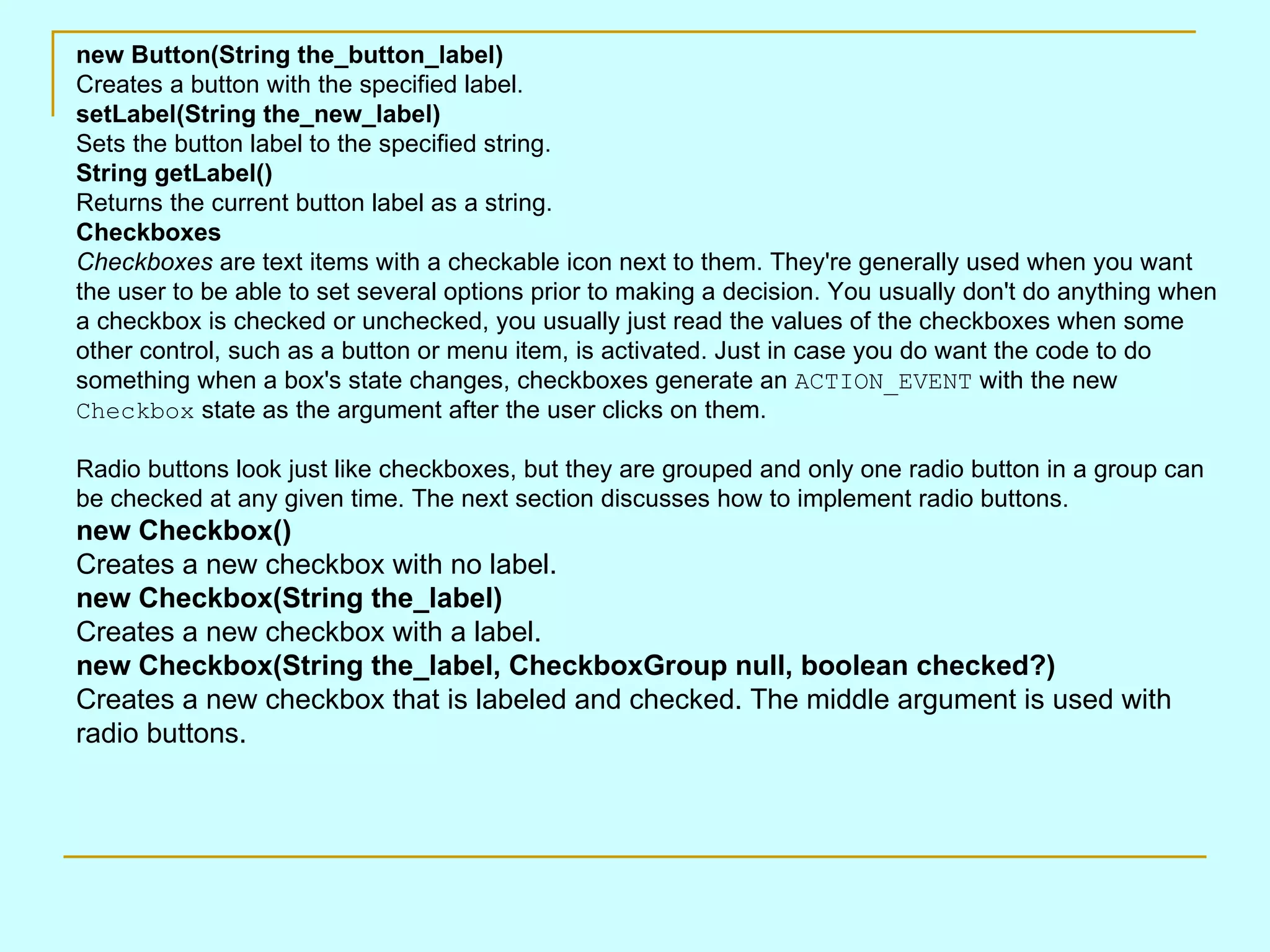 new Button(String the_button_label) Creates a button with the specified label. setLabel(String the_new_label) Sets the button label to the specified string. String getLabel() Returns the current button label as a string. Checkboxes Checkboxes are text items with a checkable icon next to them. They're generally used when you want the user to be able to set several options prior to making a decision. You usually don't do anything when a checkbox is checked or unchecked, you usually just read the values of the checkboxes when some other control, such as a button or menu item, is activated. Just in case you do want the code to do something when a box's state changes, checkboxes generate an ACTION_EVENT with the new Checkbox state as the argument after the user clicks on them. Radio buttons look just like checkboxes, but they are grouped and only one radio button in a group can be checked at any given time. The next section discusses how to implement radio buttons. new Checkbox() Creates a new checkbox with no label. new Checkbox(String the_label) Creates a new checkbox with a label. new Checkbox(String the_label, CheckboxGroup null, boolean checked?) Creates a new checkbox that is labeled and checked. The middle argument is used with radio buttons. 