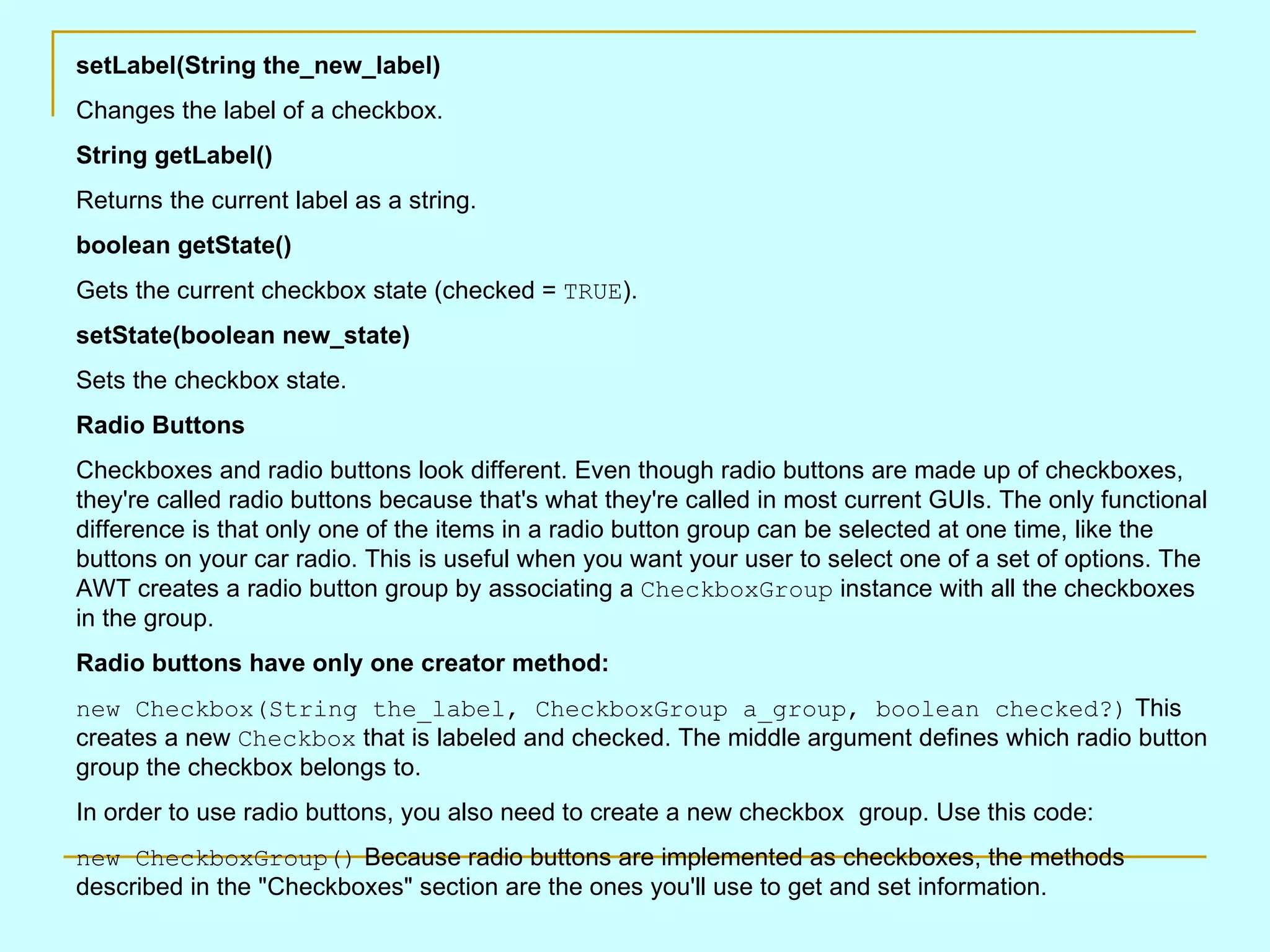 setLabel(String the_new_label) Changes the label of a checkbox. String getLabel() Returns the current label as a string. boolean getState() Gets the current checkbox state (checked = TRUE ). setState(boolean new_state) Sets the checkbox state. Radio Buttons Checkboxes and radio buttons look different. Even though radio buttons are made up of checkboxes, they're called radio buttons because that's what they're called in most current GUIs. The only functional difference is that only one of the items in a radio button group can be selected at one time, like the buttons on your car radio. This is useful when you want your user to select one of a set of options. The AWT creates a radio button group by associating a CheckboxGroup instance with all the checkboxes in the group. Radio buttons have only one creator method: new Checkbox(String the_label, CheckboxGroup a_group, boolean checked?) This creates a new Checkbox that is labeled and checked. The middle argument defines which radio button group the checkbox belongs to. In order to use radio buttons, you also need to create a new checkbox group. Use this code: new CheckboxGroup() Because radio buttons are implemented as checkboxes, the methods described in the &quot;Checkboxes&quot; section are the ones you'll use to get and set information. 