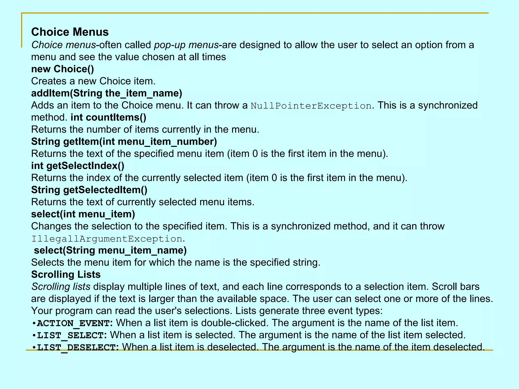 Choice Menus Choice menus -often called pop-up menus -are designed to allow the user to select an option from a menu and see the value chosen at all times new Choice() Creates a new Choice item. addItem(String the_item_name) Adds an item to the Choice menu. It can throw a NullPointerException . This is a synchronized method. int countItems() Returns the number of items currently in the menu. String getItem(int menu_item_number) Returns the text of the specified menu item (item 0 is the first item in the menu). int getSelectIndex() Returns the index of the currently selected item (item 0 is the first item in the menu). String getSelectedItem() Returns the text of currently selected menu items. select(int menu_item) Changes the selection to the specified item. This is a synchronized method, and it can throw IllegallArgumentException . select(String menu_item_name) Selects the menu item for which the name is the specified string. Scrolling Lists Scrolling lists display multiple lines of text, and each line corresponds to a selection item. Scroll bars are displayed if the text is larger than the available space. The user can select one or more of the lines. Your program can read the user's selections. Lists generate three event types: ACTION_EVENT : When a list item is double-clicked. The argument is the name of the list item. LIST_SELECT : When a list item is selected. The argument is the name of the list item selected. LIST_DESELECT : When a list item is deselected. The argument is the name of the item deselected. 