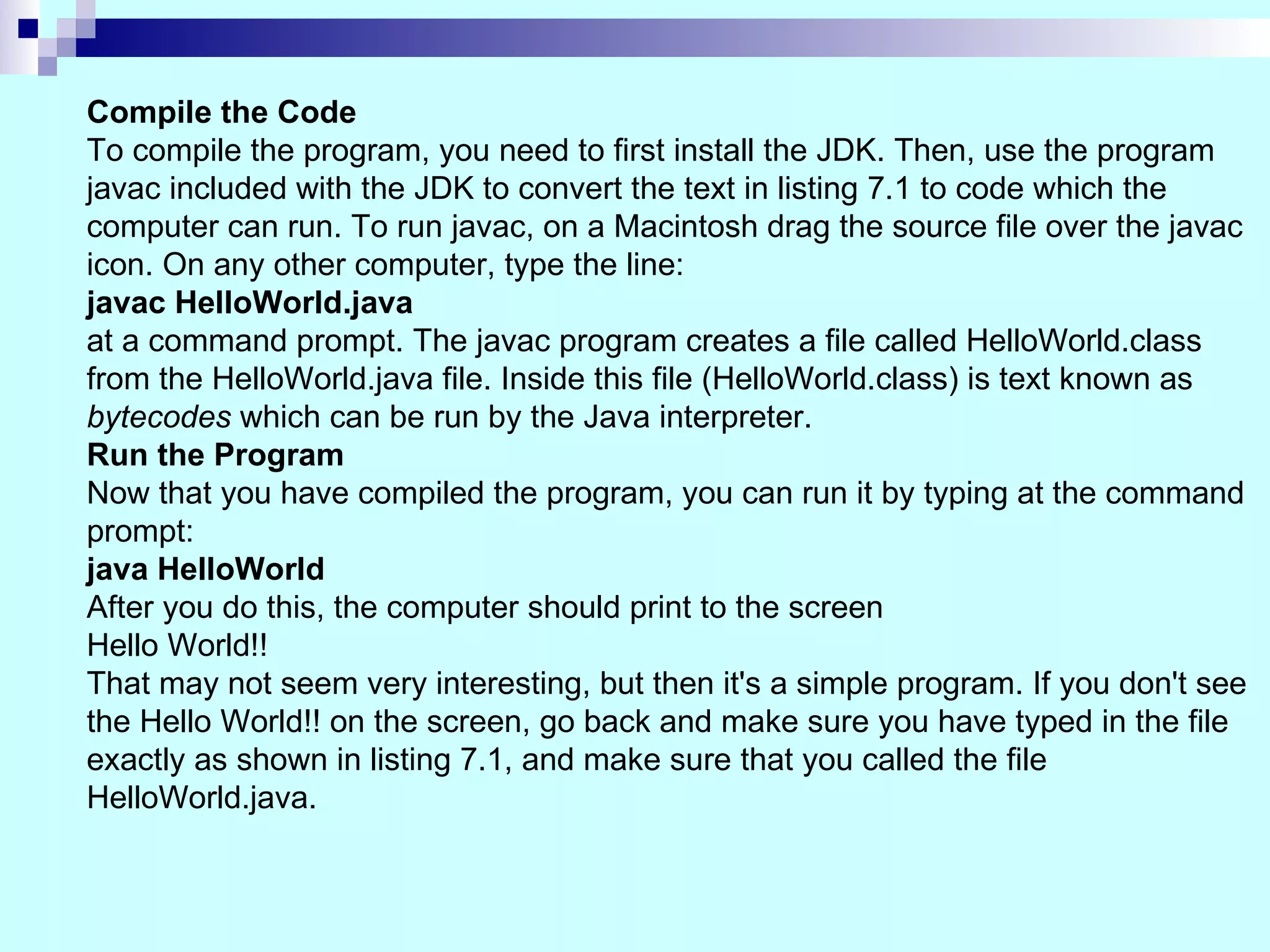 Compile the Code To compile the program, you need to first install the JDK. Then, use the program javac included with the JDK to convert the text in listing 7.1 to code which the computer can run. To run javac, on a Macintosh drag the source file over the javac icon. On any other computer, type the line: javac HelloWorld.java at a command prompt. The javac program creates a file called HelloWorld.class from the HelloWorld.java file. Inside this file (HelloWorld.class) is text known as bytecodes which can be run by the Java interpreter. Run the Program Now that you have compiled the program, you can run it by typing at the command prompt: java HelloWorld After you do this, the computer should print to the screen Hello World!! That may not seem very interesting, but then it's a simple program. If you don't see the Hello World!! on the screen, go back and make sure you have typed in the file exactly as shown in listing 7.1, and make sure that you called the file HelloWorld.java. 