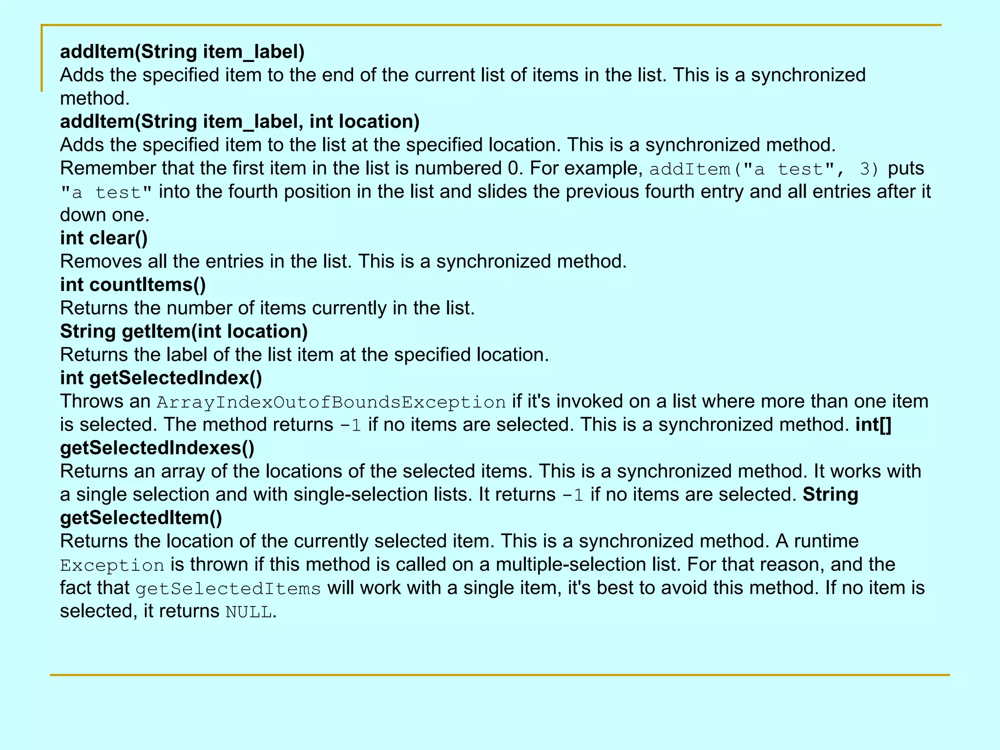 addItem(String item_label) Adds the specified item to the end of the current list of items in the list. This is a synchronized method. addItem(String item_label, int location) Adds the specified item to the list at the specified location. This is a synchronized method. Remember that the first item in the list is numbered 0. For example, addItem(&quot;a test&quot;, 3) puts &quot;a test&quot; into the fourth position in the list and slides the previous fourth entry and all entries after it down one. int clear() Removes all the entries in the list. This is a synchronized method. int countItems() Returns the number of items currently in the list. String getItem(int location) Returns the label of the list item at the specified location. int getSelectedIndex() Throws an ArrayIndexOutofBoundsException if it's invoked on a list where more than one item is selected. The method returns -1 if no items are selected. This is a synchronized method. int[] getSelectedIndexes() Returns an array of the locations of the selected items. This is a synchronized method. It works with a single selection and with single-selection lists. It returns -1 if no items are selected. String getSelectedItem() Returns the location of the currently selected item. This is a synchronized method. A runtime Exception is thrown if this method is called on a multiple-selection list. For that reason, and the fact that getSelectedItems will work with a single item, it's best to avoid this method. If no item is selected, it returns NULL . 