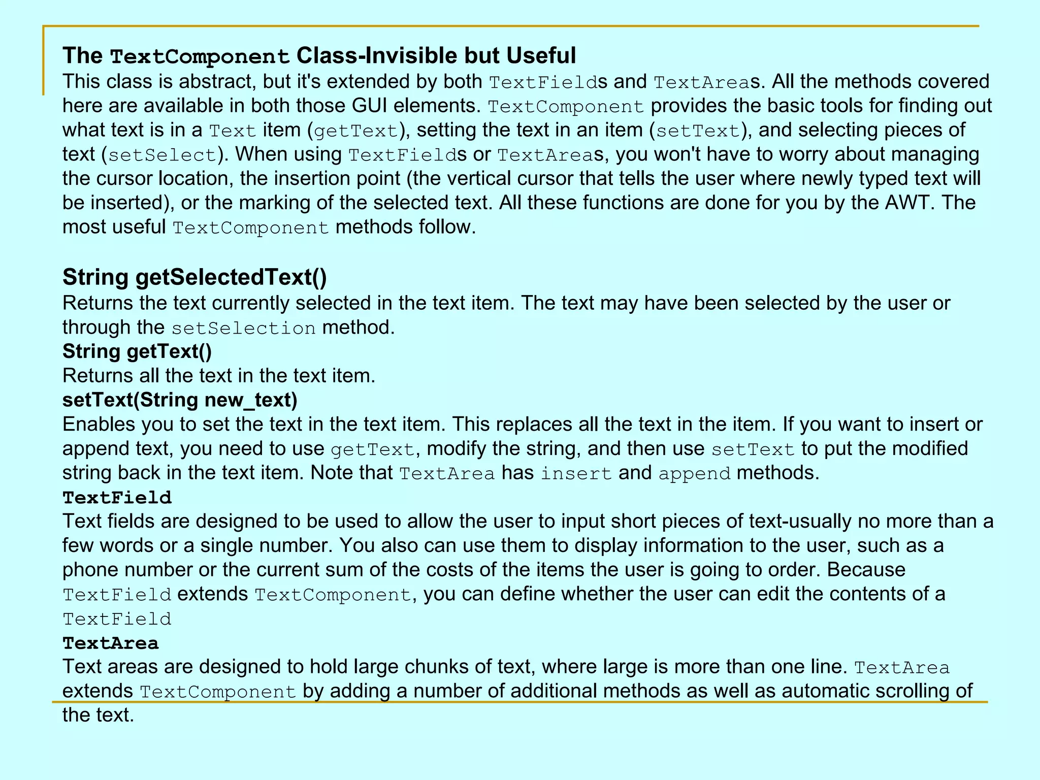 The TextComponent Class-Invisible but Useful This class is abstract, but it's extended by both TextField s and TextArea s. All the methods covered here are available in both those GUI elements. TextComponent provides the basic tools for finding out what text is in a Text item ( getText ), setting the text in an item ( setText ), and selecting pieces of text ( setSelect ). When using TextField s or TextArea s, you won't have to worry about managing the cursor location, the insertion point (the vertical cursor that tells the user where newly typed text will be inserted), or the marking of the selected text. All these functions are done for you by the AWT. The most useful TextComponent methods follow. String getSelectedText() Returns the text currently selected in the text item. The text may have been selected by the user or through the setSelection method. String getText() Returns all the text in the text item. setText(String new_text) Enables you to set the text in the text item. This replaces all the text in the item. If you want to insert or append text, you need to use getText , modify the string, and then use setText to put the modified string back in the text item. Note that TextArea has insert and append methods. TextField Text fields are designed to be used to allow the user to input short pieces of text-usually no more than a few words or a single number. You also can use them to display information to the user, such as a phone number or the current sum of the costs of the items the user is going to order. Because TextField extends TextComponent , you can define whether the user can edit the contents of a TextField TextArea Text areas are designed to hold large chunks of text, where large is more than one line. TextArea extends TextComponent by adding a number of additional methods as well as automatic scrolling of the text. 