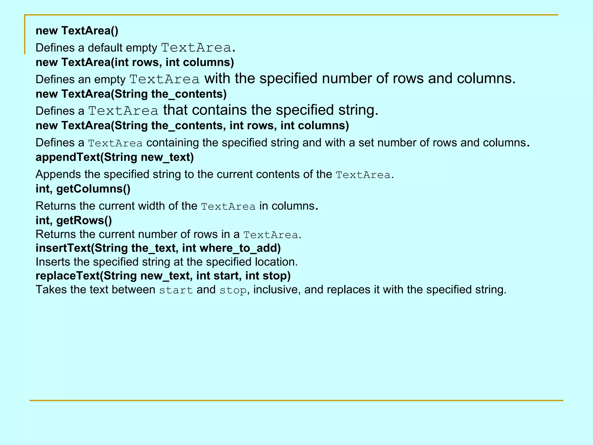 new TextArea() Defines a default empty TextArea . new TextArea(int rows, int columns) Defines an empty TextArea with the specified number of rows and columns. new TextArea(String the_contents) Defines a TextArea that contains the specified string. new TextArea(String the_contents, int rows, int columns) Defines a TextArea containing the specified string and with a set number of rows and columns . appendText(String new_text) Appends the specified string to the current contents of the TextArea . int, getColumns() Returns the current width of the TextArea in columns . int, getRows() Returns the current number of rows in a TextArea . insertText(String the_text, int where_to_add) Inserts the specified string at the specified location. replaceText(String new_text, int start, int stop) Takes the text between start and stop , inclusive, and replaces it with the specified string. 