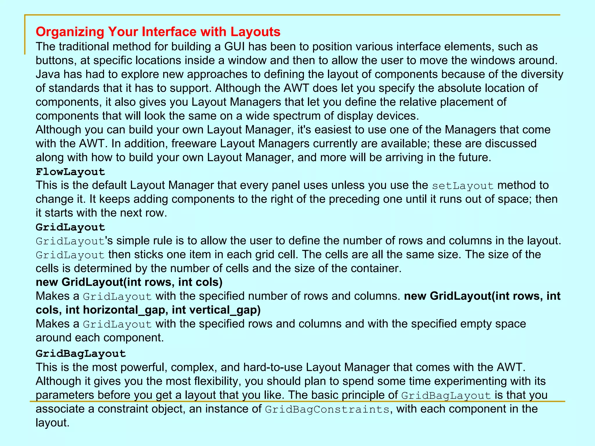 Organizing Your Interface with Layouts The traditional method for building a GUI has been to position various interface elements, such as buttons, at specific locations inside a window and then to allow the user to move the windows around. Java has had to explore new approaches to defining the layout of components because of the diversity of standards that it has to support. Although the AWT does let you specify the absolute location of components, it also gives you Layout Managers that let you define the relative placement of components that will look the same on a wide spectrum of display devices. Although you can build your own Layout Manager, it's easiest to use one of the Managers that come with the AWT. In addition, freeware Layout Managers currently are available; these are discussed along with how to build your own Layout Manager, and more will be arriving in the future. FlowLayout This is the default Layout Manager that every panel uses unless you use the setLayout method to change it. It keeps adding components to the right of the preceding one until it runs out of space; then it starts with the next row. GridLayout GridLayout 's simple rule is to allow the user to define the number of rows and columns in the layout. GridLayout then sticks one item in each grid cell. The cells are all the same size. The size of the cells is determined by the number of cells and the size of the container. new GridLayout(int rows, int cols) Makes a GridLayout with the specified number of rows and columns. new GridLayout(int rows, int cols, int horizontal_gap, int vertical_gap) Makes a GridLayout with the specified rows and columns and with the specified empty space around each component. GridBagLayout This is the most powerful, complex, and hard-to-use Layout Manager that comes with the AWT. Although it gives you the most flexibility, you should plan to spend some time experimenting with its parameters before you get a layout that you like. The basic principle of GridBagLayout is that you associate a constraint object, an instance of GridBagConstraints , with each component in the layout. 