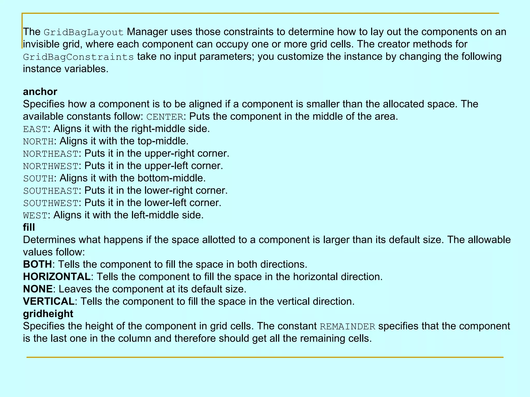 The GridBagLayout Manager uses those constraints to determine how to lay out the components on an invisible grid, where each component can occupy one or more grid cells. The creator methods for GridBagConstraints take no input parameters; you customize the instance by changing the following instance variables. anchor Specifies how a component is to be aligned if a component is smaller than the allocated space. The available constants follow: CENTER : Puts the component in the middle of the area. EAST : Aligns it with the right-middle side. NORTH : Aligns it with the top-middle. NORTHEAST : Puts it in the upper-right corner. NORTHWEST : Puts it in the upper-left corner. SOUTH : Aligns it with the bottom-middle. SOUTHEAST : Puts it in the lower-right corner. SOUTHWEST : Puts it in the lower-left corner. WEST : Aligns it with the left-middle side. fill Determines what happens if the space allotted to a component is larger than its default size. The allowable values follow: BOTH : Tells the component to fill the space in both directions. HORIZONTAL : Tells the component to fill the space in the horizontal direction. NONE : Leaves the component at its default size. VERTICAL : Tells the component to fill the space in the vertical direction. gridheight Specifies the height of the component in grid cells. The constant REMAINDER specifies that the component is the last one in the column and therefore should get all the remaining cells. 