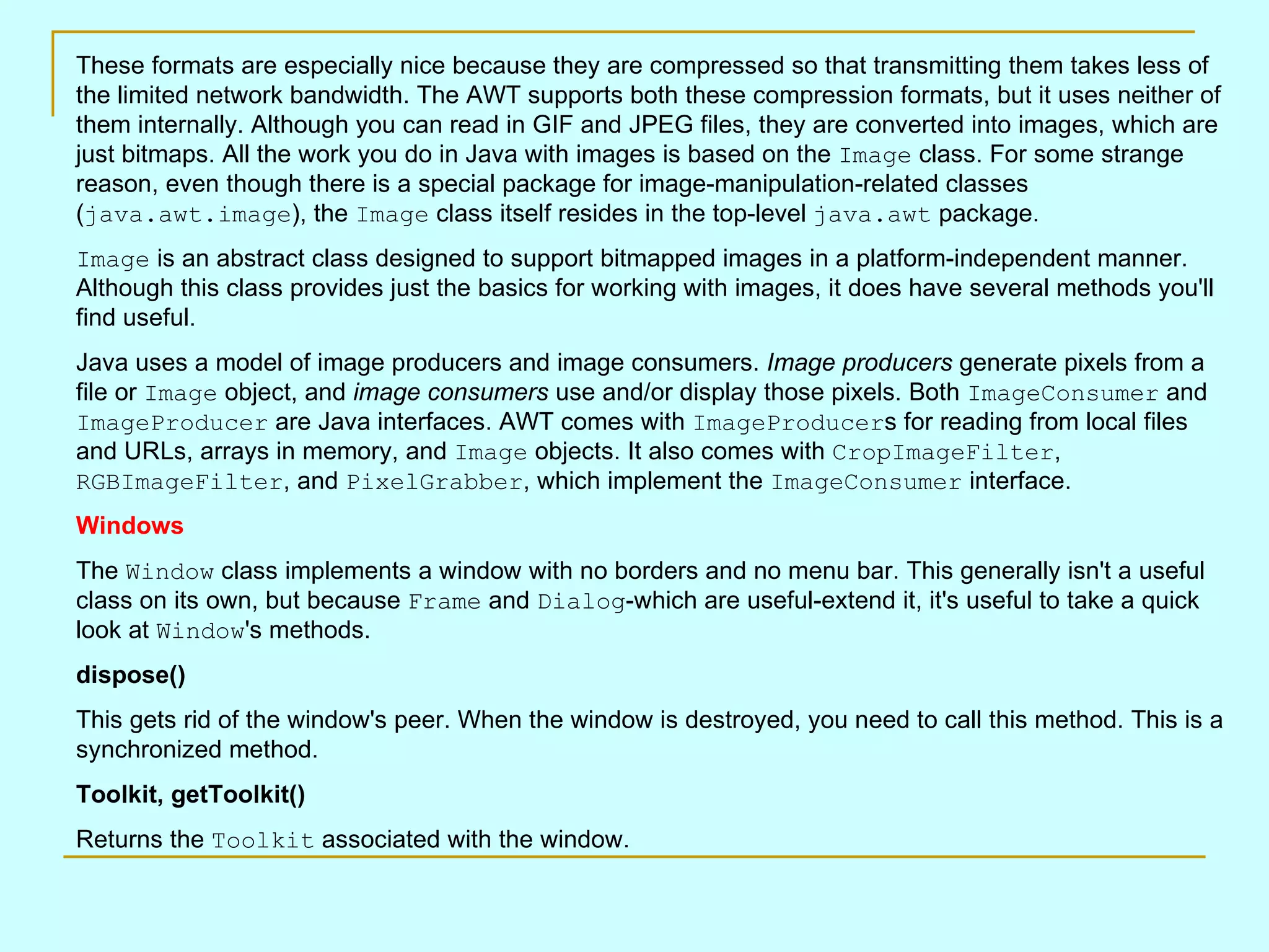 These formats are especially nice because they are compressed so that transmitting them takes less of the limited network bandwidth. The AWT supports both these compression formats, but it uses neither of them internally. Although you can read in GIF and JPEG files, they are converted into images, which are just bitmaps. All the work you do in Java with images is based on the Image class. For some strange reason, even though there is a special package for image-manipulation-related classes ( java.awt.image ), the Image class itself resides in the top-level java.awt package. Image is an abstract class designed to support bitmapped images in a platform-independent manner. Although this class provides just the basics for working with images, it does have several methods you'll find useful. Java uses a model of image producers and image consumers. Image producers generate pixels from a file or Image object, and image consumers use and/or display those pixels. Both ImageConsumer and ImageProducer are Java interfaces. AWT comes with ImageProducer s for reading from local files and URLs, arrays in memory, and Image objects. It also comes with CropImageFilter , RGBImageFilter , and PixelGrabber , which implement the ImageConsumer interface. Windows The Window class implements a window with no borders and no menu bar. This generally isn't a useful class on its own, but because Frame and Dialog -which are useful-extend it, it's useful to take a quick look at Window 's methods. dispose() This gets rid of the window's peer. When the window is destroyed, you need to call this method. This is a synchronized method. Toolkit, getToolkit() Returns the Toolkit associated with the window. 