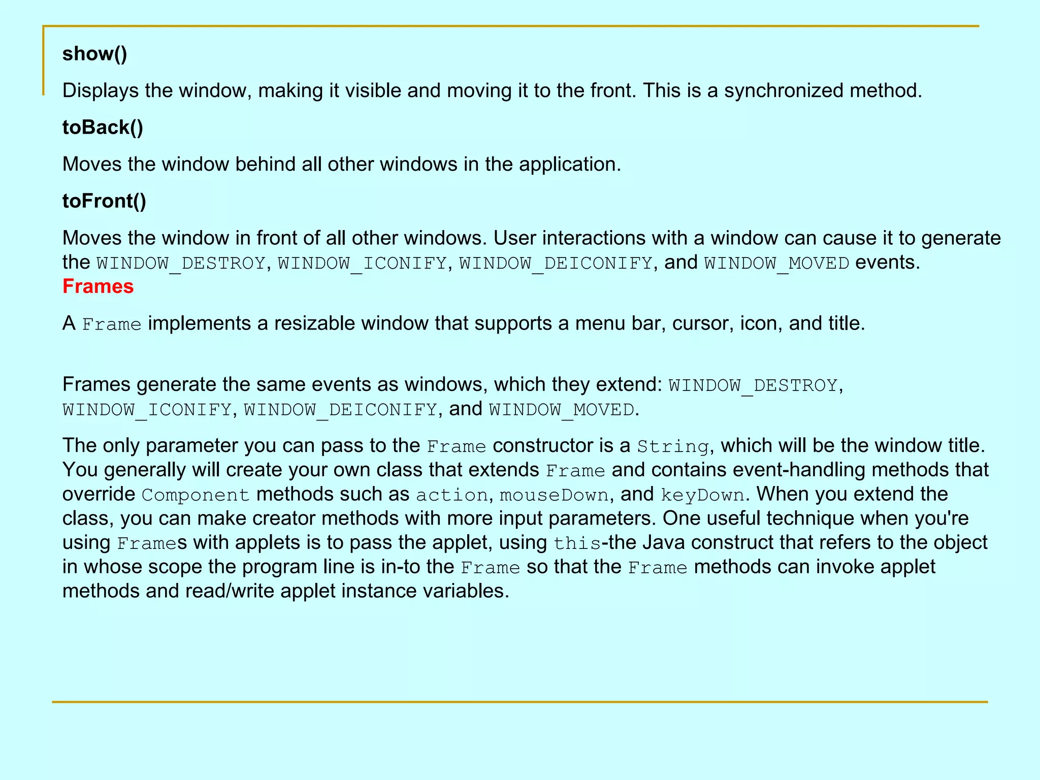 show() Displays the window, making it visible and moving it to the front. This is a synchronized method. toBack() Moves the window behind all other windows in the application. toFront() Moves the window in front of all other windows. User interactions with a window can cause it to generate the WINDOW_DESTROY , WINDOW_ICONIFY , WINDOW_DEICONIFY , and WINDOW_MOVED events. Frames A Frame implements a resizable window that supports a menu bar, cursor, icon, and title. Frames generate the same events as windows, which they extend: WINDOW_DESTROY , WINDOW_ICONIFY , WINDOW_DEICONIFY , and WINDOW_MOVED . The only parameter you can pass to the Frame constructor is a String , which will be the window title. You generally will create your own class that extends Frame and contains event-handling methods that override Component methods such as action , mouseDown , and keyDown . When you extend the class, you can make creator methods with more input parameters. One useful technique when you're using Frame s with applets is to pass the applet, using this -the Java construct that refers to the object in whose scope the program line is in-to the Frame so that the Frame methods can invoke applet methods and read/write applet instance variables. 