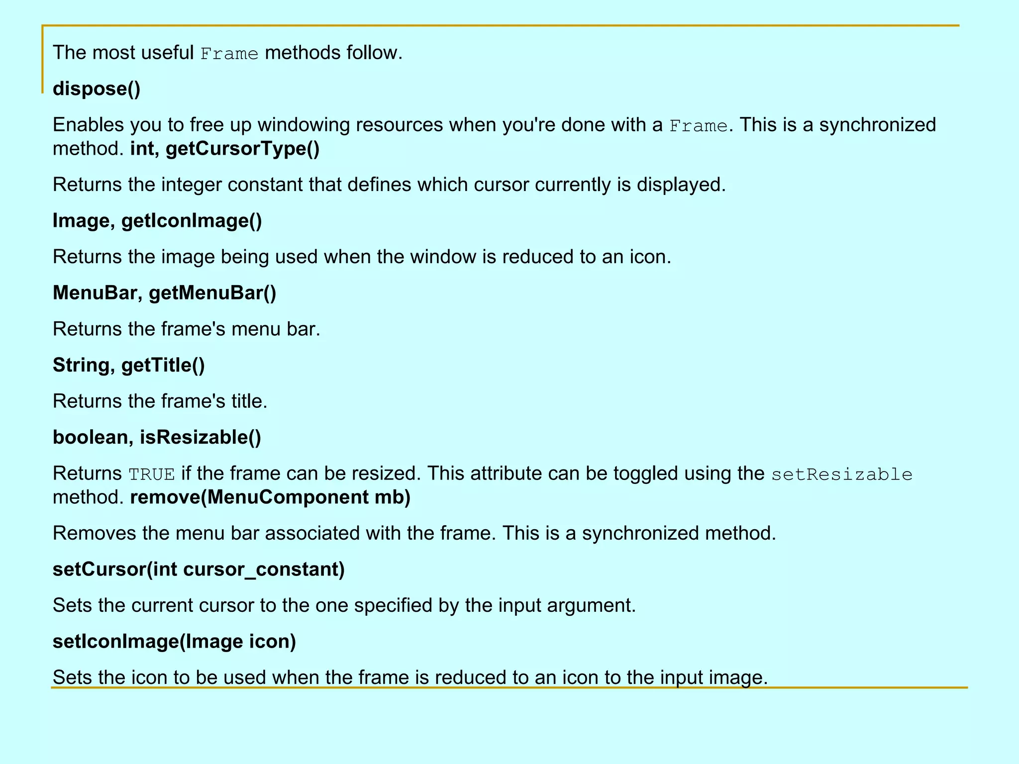 The most useful Frame methods follow. dispose() Enables you to free up windowing resources when you're done with a Frame . This is a synchronized method. int, getCursorType() Returns the integer constant that defines which cursor currently is displayed. Image, getIconImage() Returns the image being used when the window is reduced to an icon. MenuBar, getMenuBar() Returns the frame's menu bar. String, getTitle() Returns the frame's title. boolean, isResizable() Returns TRUE if the frame can be resized. This attribute can be toggled using the setResizable method. remove(MenuComponent mb) Removes the menu bar associated with the frame. This is a synchronized method. setCursor(int cursor_constant) Sets the current cursor to the one specified by the input argument. setIconImage(Image icon) Sets the icon to be used when the frame is reduced to an icon to the input image. 