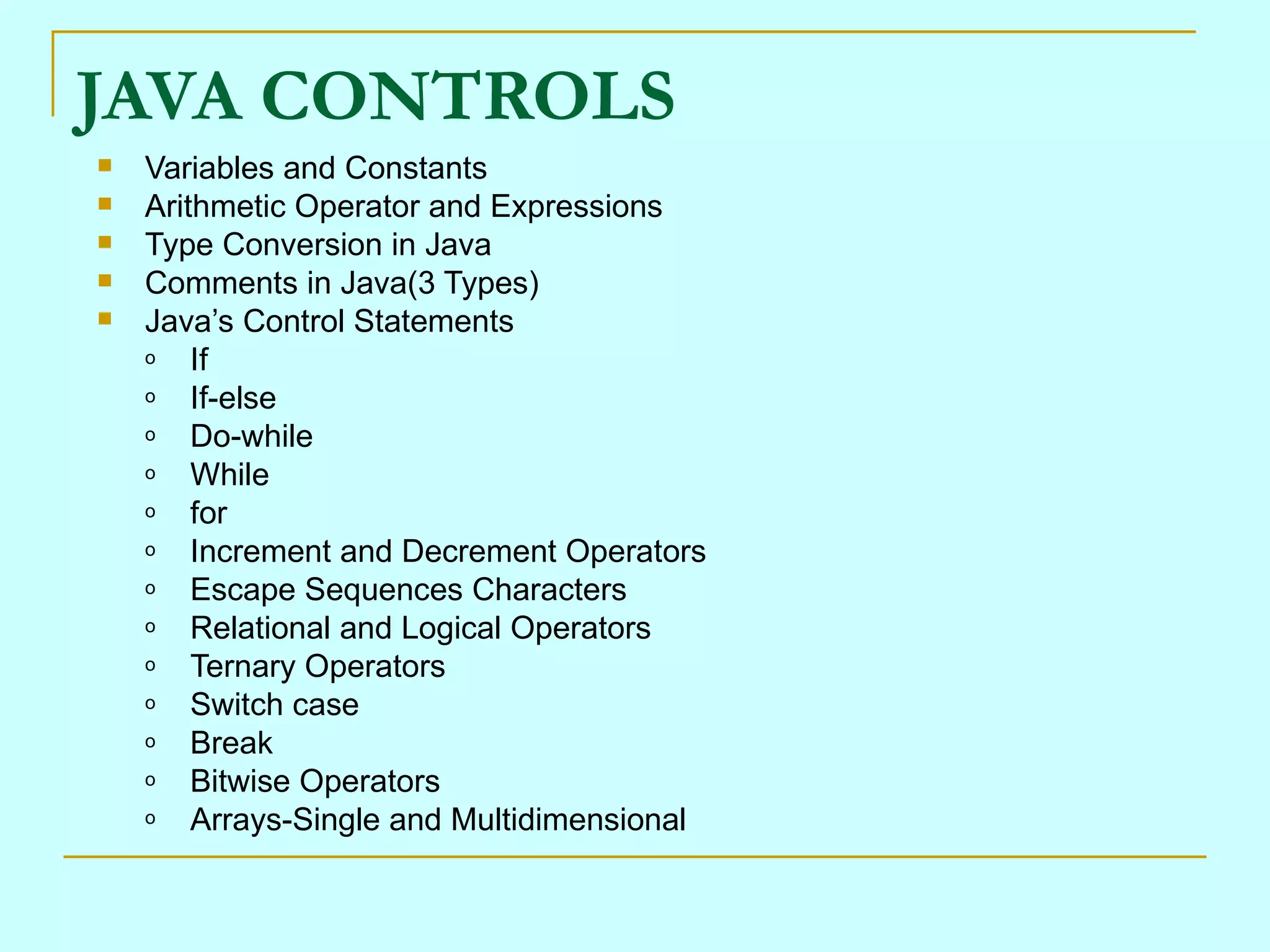 JAVA CONTROLS Variables and Constants Arithmetic Operator and Expressions Type Conversion in Java Comments in Java(3 Types) Java’s Control Statements If If-else Do-while While for Increment and Decrement Operators Escape Sequences Characters Relational and Logical Operators Ternary Operators Switch case Break Bitwise Operators Arrays-Single and Multidimensional 