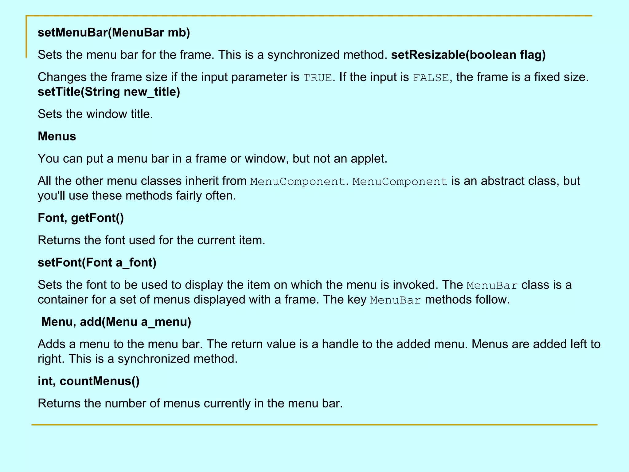 setMenuBar(MenuBar mb) Sets the menu bar for the frame. This is a synchronized method. setResizable(boolean flag) Changes the frame size if the input parameter is TRUE . If the input is FALSE , the frame is a fixed size. setTitle(String new_title) Sets the window title. Menus You can put a menu bar in a frame or window, but not an applet. All the other menu classes inherit from MenuComponent . MenuComponent is an abstract class, but you'll use these methods fairly often. Font, getFont() Returns the font used for the current item. setFont(Font a_font) Sets the font to be used to display the item on which the menu is invoked. The MenuBar class is a container for a set of menus displayed with a frame. The key MenuBar methods follow. Menu, add(Menu a_menu) Adds a menu to the menu bar. The return value is a handle to the added menu. Menus are added left to right. This is a synchronized method. int, countMenus() Returns the number of menus currently in the menu bar. 