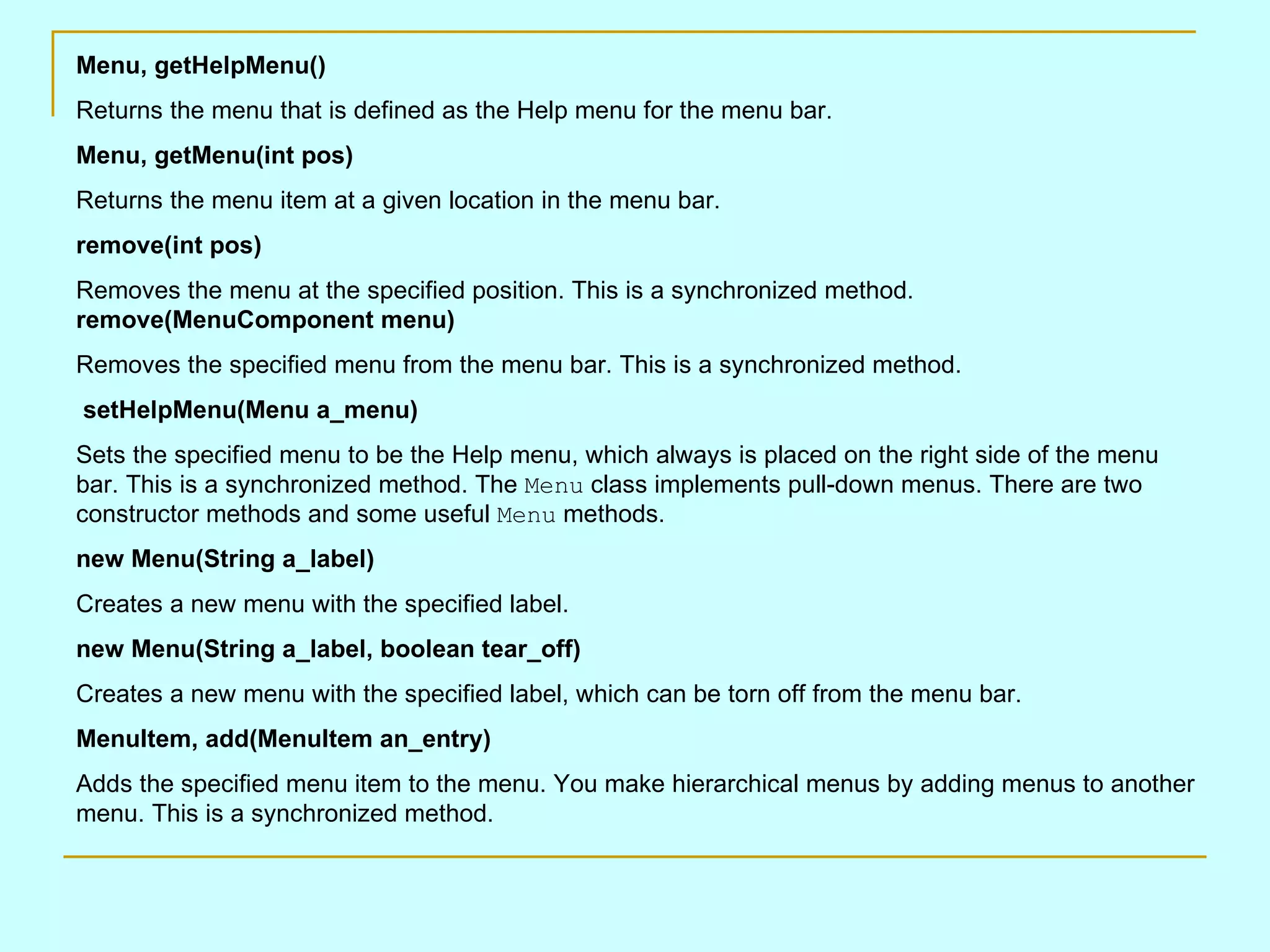 Menu, getHelpMenu() Returns the menu that is defined as the Help menu for the menu bar. Menu, getMenu(int pos) Returns the menu item at a given location in the menu bar. remove(int pos) Removes the menu at the specified position. This is a synchronized method. remove(MenuComponent menu) Removes the specified menu from the menu bar. This is a synchronized method. setHelpMenu(Menu a_menu) Sets the specified menu to be the Help menu, which always is placed on the right side of the menu bar. This is a synchronized method. The Menu class implements pull-down menus. There are two constructor methods and some useful Menu methods. new Menu(String a_label) Creates a new menu with the specified label. new Menu(String a_label, boolean tear_off) Creates a new menu with the specified label, which can be torn off from the menu bar. MenuItem, add(MenuItem an_entry) Adds the specified menu item to the menu. You make hierarchical menus by adding menus to another menu. This is a synchronized method. 