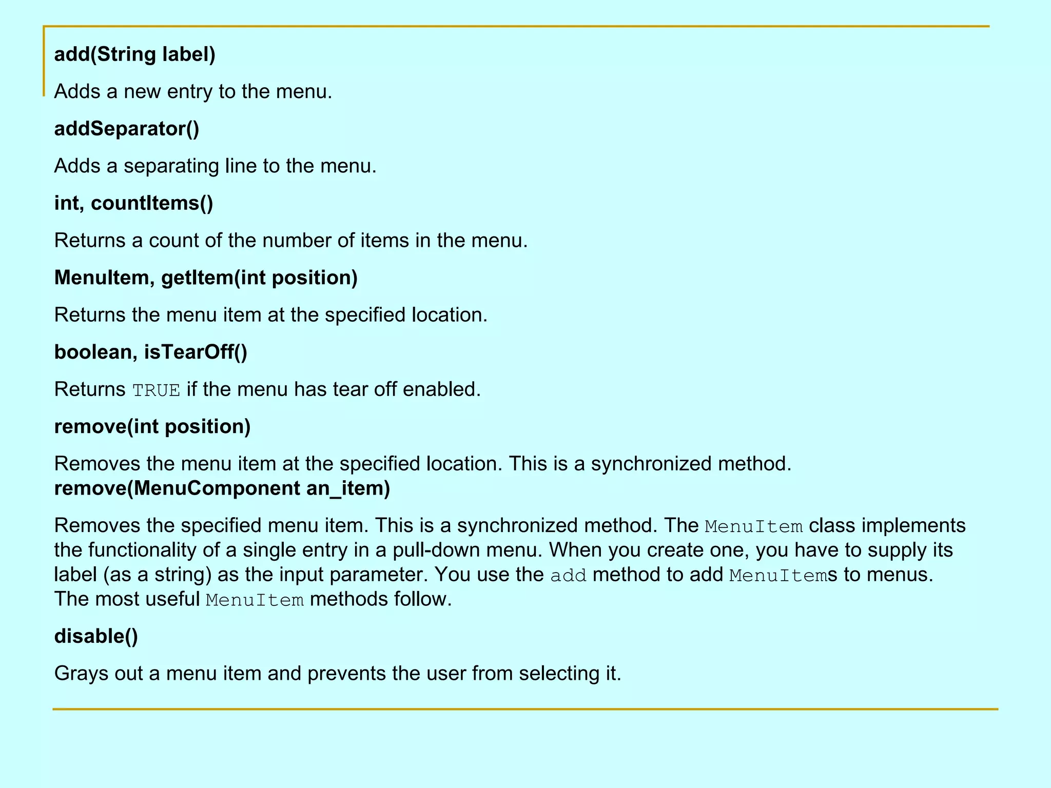add(String label) Adds a new entry to the menu. addSeparator() Adds a separating line to the menu. int, countItems() Returns a count of the number of items in the menu. MenuItem, getItem(int position) Returns the menu item at the specified location. boolean, isTearOff() Returns TRUE if the menu has tear off enabled. remove(int position) Removes the menu item at the specified location. This is a synchronized method. remove(MenuComponent an_item) Removes the specified menu item. This is a synchronized method. The MenuItem class implements the functionality of a single entry in a pull-down menu. When you create one, you have to supply its label (as a string) as the input parameter. You use the add method to add MenuItem s to menus. The most useful MenuItem methods follow. disable() Grays out a menu item and prevents the user from selecting it. 
