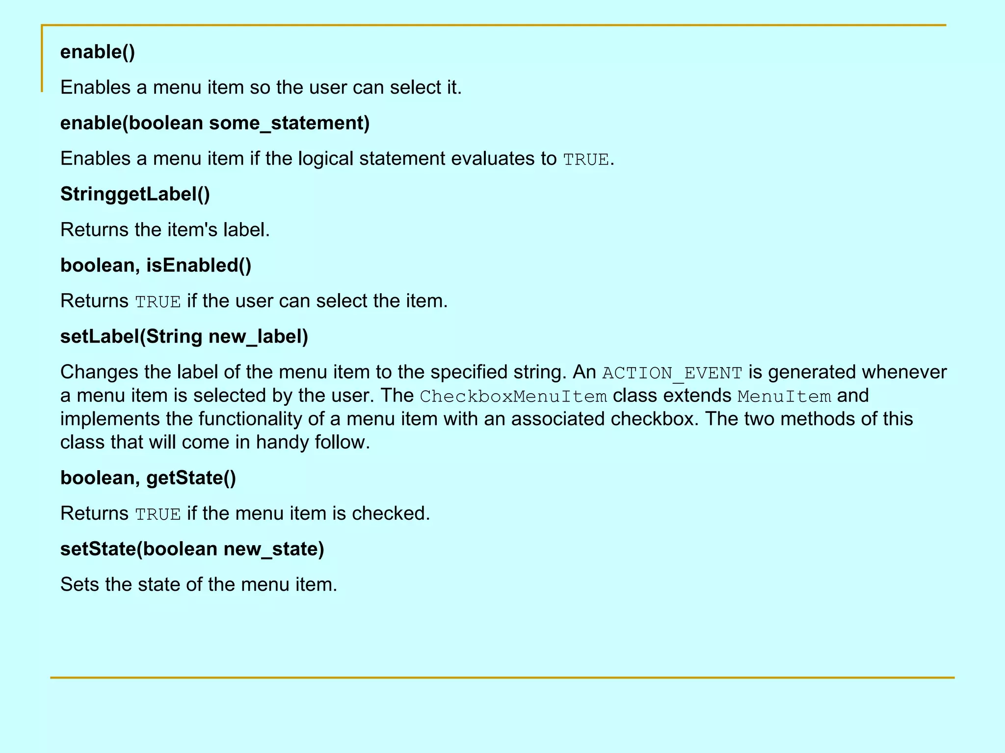 enable() Enables a menu item so the user can select it. enable(boolean some_statement) Enables a menu item if the logical statement evaluates to TRUE . StringgetLabel() Returns the item's label. boolean, isEnabled() Returns TRUE if the user can select the item. setLabel(String new_label) Changes the label of the menu item to the specified string. An ACTION_EVENT is generated whenever a menu item is selected by the user. The CheckboxMenuItem class extends MenuItem and implements the functionality of a menu item with an associated checkbox. The two methods of this class that will come in handy follow. boolean, getState() Returns TRUE if the menu item is checked. setState(boolean new_state) Sets the state of the menu item. 