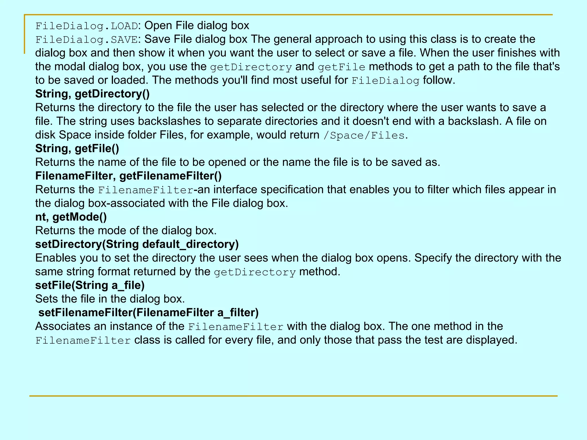 FileDialog.LOAD : Open File dialog box FileDialog.SAVE : Save File dialog box The general approach to using this class is to create the dialog box and then show it when you want the user to select or save a file. When the user finishes with the modal dialog box, you use the getDirectory and getFile methods to get a path to the file that's to be saved or loaded. The methods you'll find most useful for FileDialog follow. String, getDirectory() Returns the directory to the file the user has selected or the directory where the user wants to save a file. The string uses backslashes to separate directories and it doesn't end with a backslash. A file on disk Space inside folder Files, for example, would return /Space/Files . String, getFile() Returns the name of the file to be opened or the name the file is to be saved as. FilenameFilter, getFilenameFilter() Returns the FilenameFilter -an interface specification that enables you to filter which files appear in the dialog box-associated with the File dialog box. nt, getMode() Returns the mode of the dialog box. setDirectory(String default_directory) Enables you to set the directory the user sees when the dialog box opens. Specify the directory with the same string format returned by the getDirectory method. setFile(String a_file) Sets the file in the dialog box. setFilenameFilter(FilenameFilter a_filter) Associates an instance of the FilenameFilter with the dialog box. The one method in the FilenameFilter class is called for every file, and only those that pass the test are displayed. 