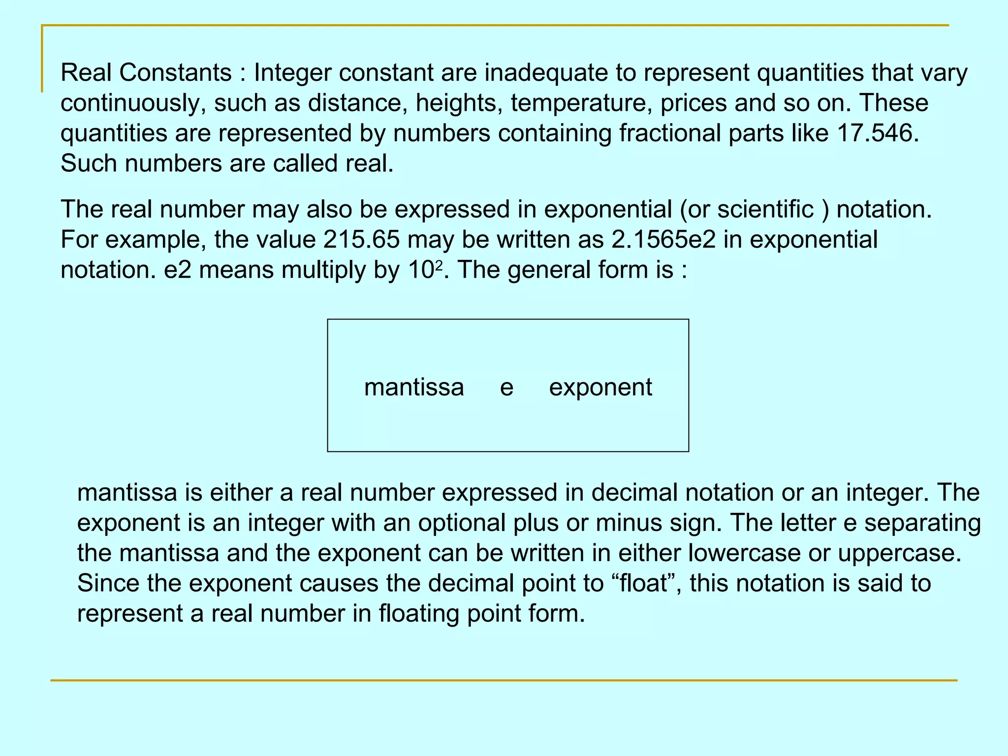 Real Constants : Integer constant are inadequate to represent quantities that vary continuously, such as distance, heights, temperature, prices and so on. These quantities are represented by numbers containing fractional parts like 17.546. Such numbers are called real. The real number may also be expressed in exponential (or scientific ) notation. For example, the value 215.65 may be written as 2.1565e2 in exponential notation. e2 means multiply by 10 2 . The general form is : mantissa e exponent mantissa is either a real number expressed in decimal notation or an integer. The exponent is an integer with an optional plus or minus sign. The letter e separating the mantissa and the exponent can be written in either lowercase or uppercase. Since the exponent causes the decimal point to “float”, this notation is said to represent a real number in floating point form. 