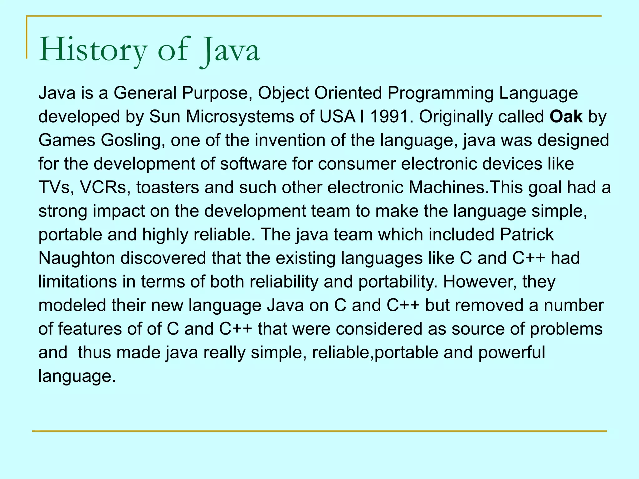 History of Java Java is a General Purpose, Object Oriented Programming Language developed by Sun Microsystems of USA I 1991. Originally called Oak by Games Gosling, one of the invention of the language, java was designed for the development of software for consumer electronic devices like TVs, VCRs, toasters and such other electronic Machines.This goal had a strong impact on the development team to make the language simple, portable and highly reliable. The java team which included Patrick Naughton discovered that the existing languages like C and C++ had limitations in terms of both reliability and portability. However, they modeled their new language Java on C and C++ but removed a number of features of of C and C++ that were considered as source of problems and thus made java really simple, reliable,portable and powerful language. 