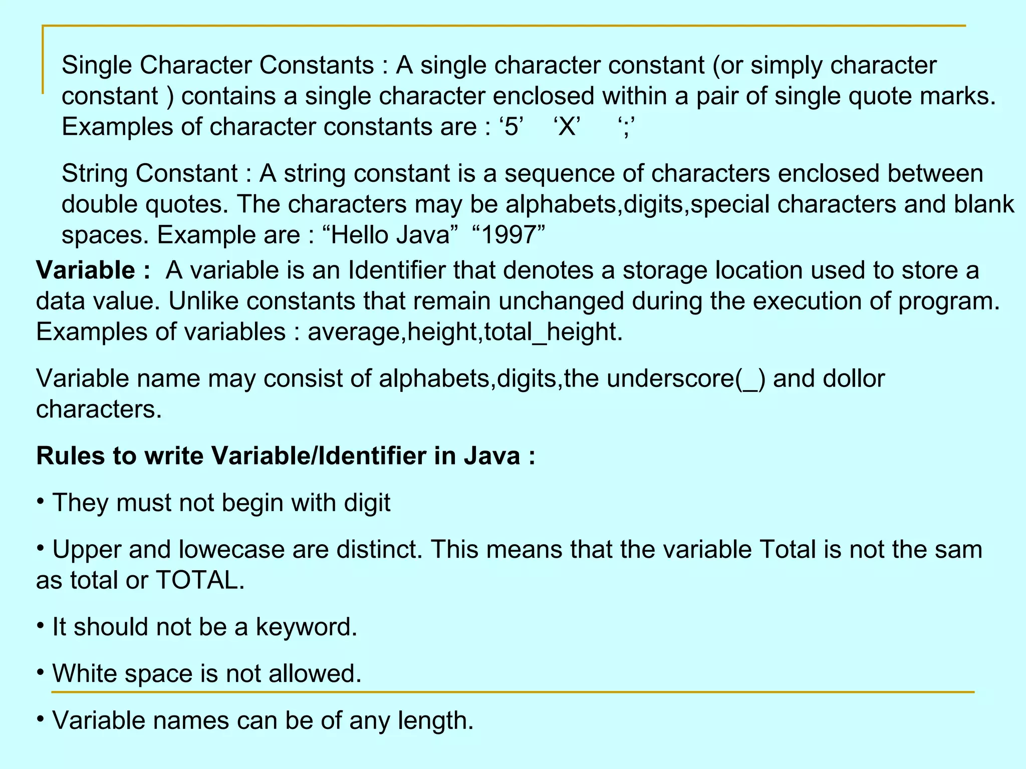Single Character Constants : A single character constant (or simply character constant ) contains a single character enclosed within a pair of single quote marks. Examples of character constants are : ‘5’ ‘X’ ‘;’ String Constant : A string constant is a sequence of characters enclosed between double quotes. The characters may be alphabets,digits,special characters and blank spaces. Example are : “Hello Java” “1997” Variable : A variable is an Identifier that denotes a storage location used to store a data value. Unlike constants that remain unchanged during the execution of program. Examples of variables : average,height,total_height. Variable name may consist of alphabets,digits,the underscore(_) and dollor characters. Rules to write Variable/Identifier in Java : They must not begin with digit Upper and lowecase are distinct. This means that the variable Total is not the sam as total or TOTAL. It should not be a keyword. White space is not allowed. Variable names can be of any length. 