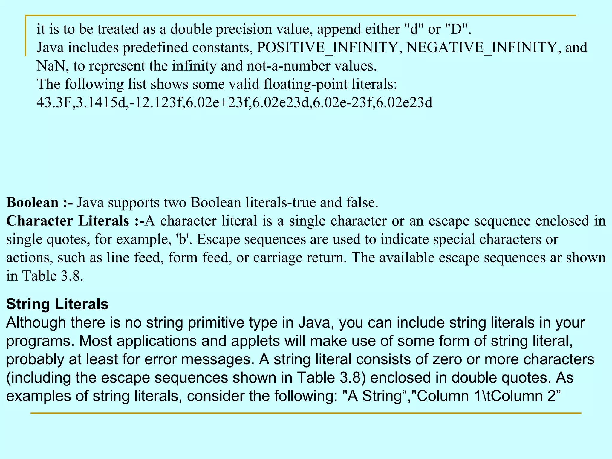 it is to be treated as a double precision value, append either &quot;d&quot; or &quot;D&quot;. Java includes predefined constants, POSITIVE_INFINITY, NEGATIVE_INFINITY, and NaN, to represent the infinity and not-a-number values. The following list shows some valid floating-point literals: 43.3F,3.1415d,-12.123f,6.02e+23f,6.02e23d,6.02e-23f,6.02e23d Boolean :- Java supports two Boolean literals-true and false. Character Literals :- A character literal is a single character or an escape sequence enclosed in single quotes, for example, 'b'. Escape sequences are used to indicate special characters or actions, such as line feed, form feed, or carriage return. The available escape sequences ar shown in Table 3.8. String Literals Although there is no string primitive type in Java, you can include string literals in your programs. Most applications and applets will make use of some form of string literal, probably at least for error messages. A string literal consists of zero or more characters (including the escape sequences shown in Table 3.8) enclosed in double quotes. As examples of string literals, consider the following: &quot;A String“,&quot;Column 1\tColumn 2” 