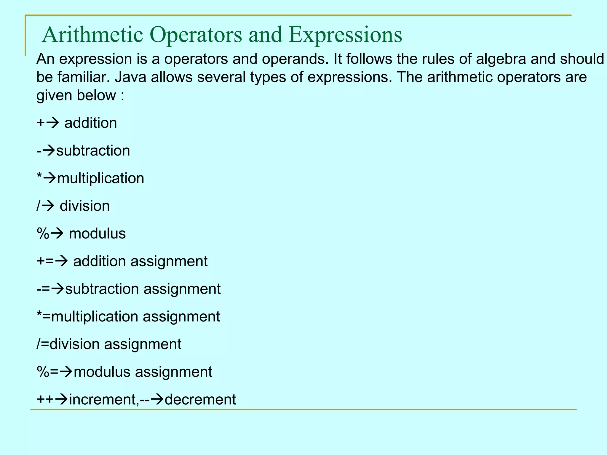 Arithmetic Operators and Expressions An expression is a operators and operands. It follows the rules of algebra and should be familiar. Java allows several types of expressions. The arithmetic operators are given below : +  addition -  subtraction *  multiplication /  division %  modulus +=  addition assignment -=  subtraction assignment *=multiplication assignment /=division assignment %=  modulus assignment ++  increment,--  decrement 