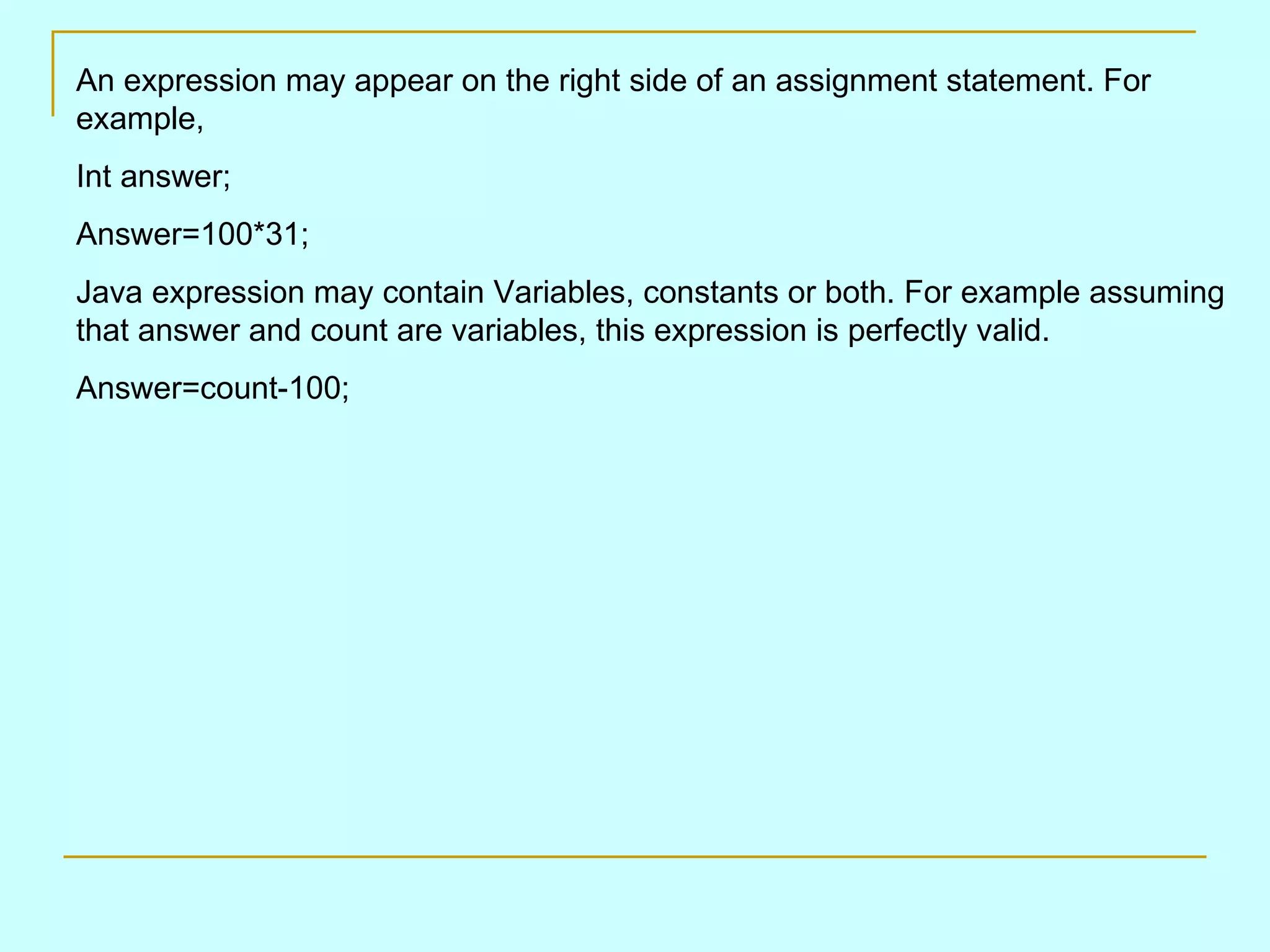 An expression may appear on the right side of an assignment statement. For example, Int answer; Answer=100*31; Java expression may contain Variables, constants or both. For example assuming that answer and count are variables, this expression is perfectly valid. Answer=count-100; 