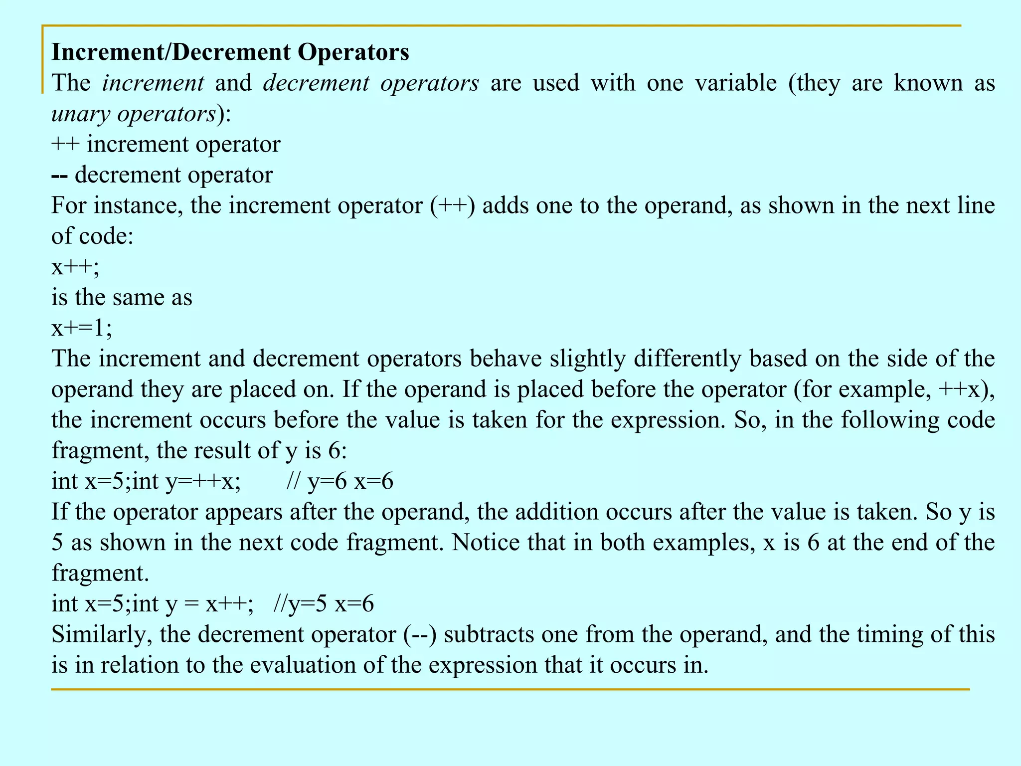 Increment/Decrement Operators The increment and decrement operators are used with one variable (they are known as unary operators ): ++ increment operator -- decrement operator For instance, the increment operator (++) adds one to the operand, as shown in the next line of code: x++; is the same as x+=1; The increment and decrement operators behave slightly differently based on the side of the operand they are placed on. If the operand is placed before the operator (for example, ++x), the increment occurs before the value is taken for the expression. So, in the following code fragment, the result of y is 6: int x=5;int y=++x; // y=6 x=6 If the operator appears after the operand, the addition occurs after the value is taken. So y is 5 as shown in the next code fragment. Notice that in both examples, x is 6 at the end of the fragment. int x=5;int y = x++; //y=5 x=6 Similarly, the decrement operator (--) subtracts one from the operand, and the timing of this is in relation to the evaluation of the expression that it occurs in. 