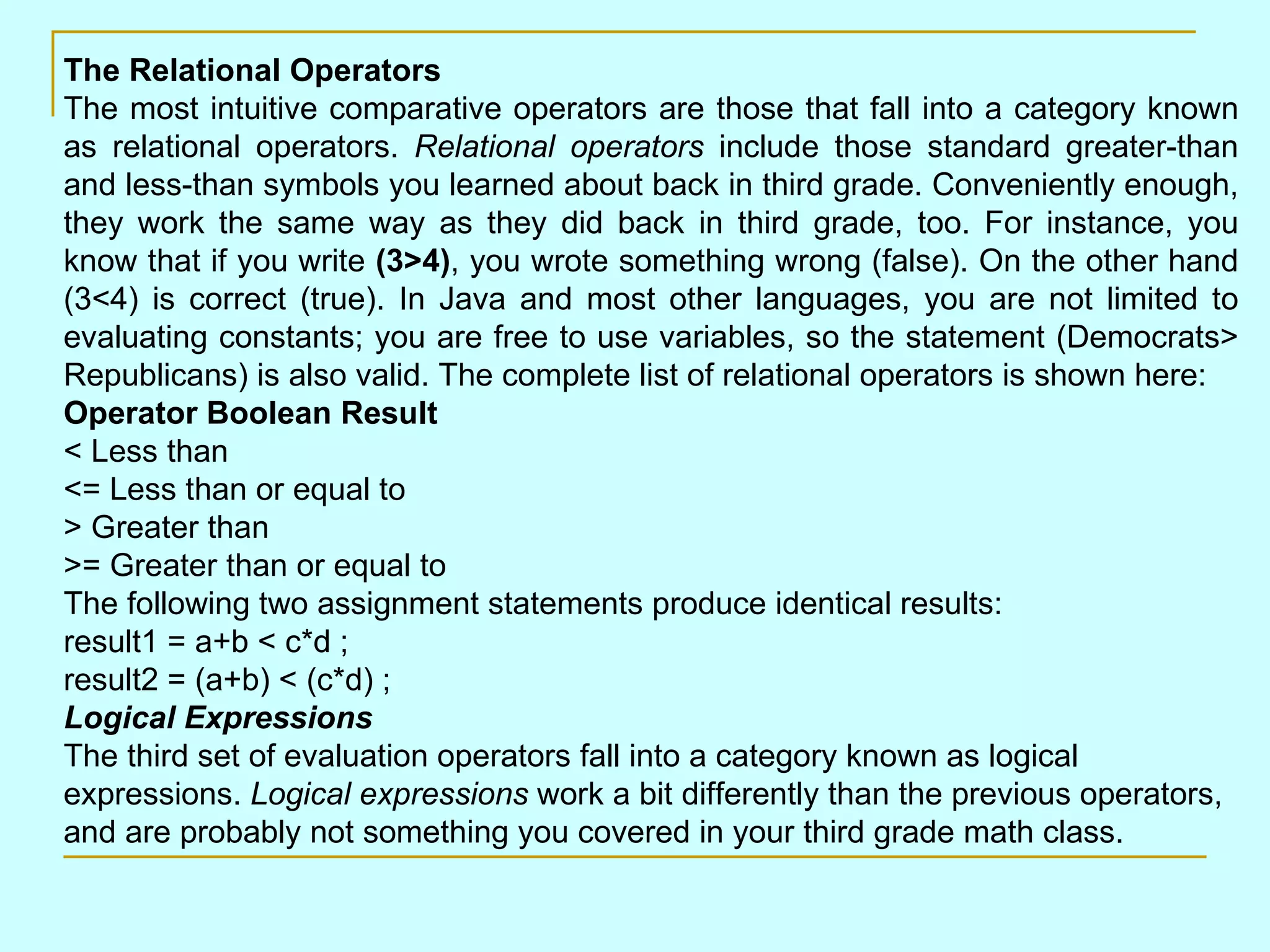 The Relational Operators The most intuitive comparative operators are those that fall into a category known as relational operators. Relational operators include those standard greater-than and less-than symbols you learned about back in third grade. Conveniently enough, they work the same way as they did back in third grade, too. For instance, you know that if you write (3>4) , you wrote something wrong (false). On the other hand (3<4) is correct (true). In Java and most other languages, you are not limited to evaluating constants; you are free to use variables, so the statement (Democrats> Republicans) is also valid. The complete list of relational operators is shown here: Operator Boolean Result < Less than <= Less than or equal to > Greater than >= Greater than or equal to The following two assignment statements produce identical results: result1 = a+b < c*d ; result2 = (a+b) < (c*d) ; Logical Expressions The third set of evaluation operators fall into a category known as logical expressions. Logical expressions work a bit differently than the previous operators, and are probably not something you covered in your third grade math class. 