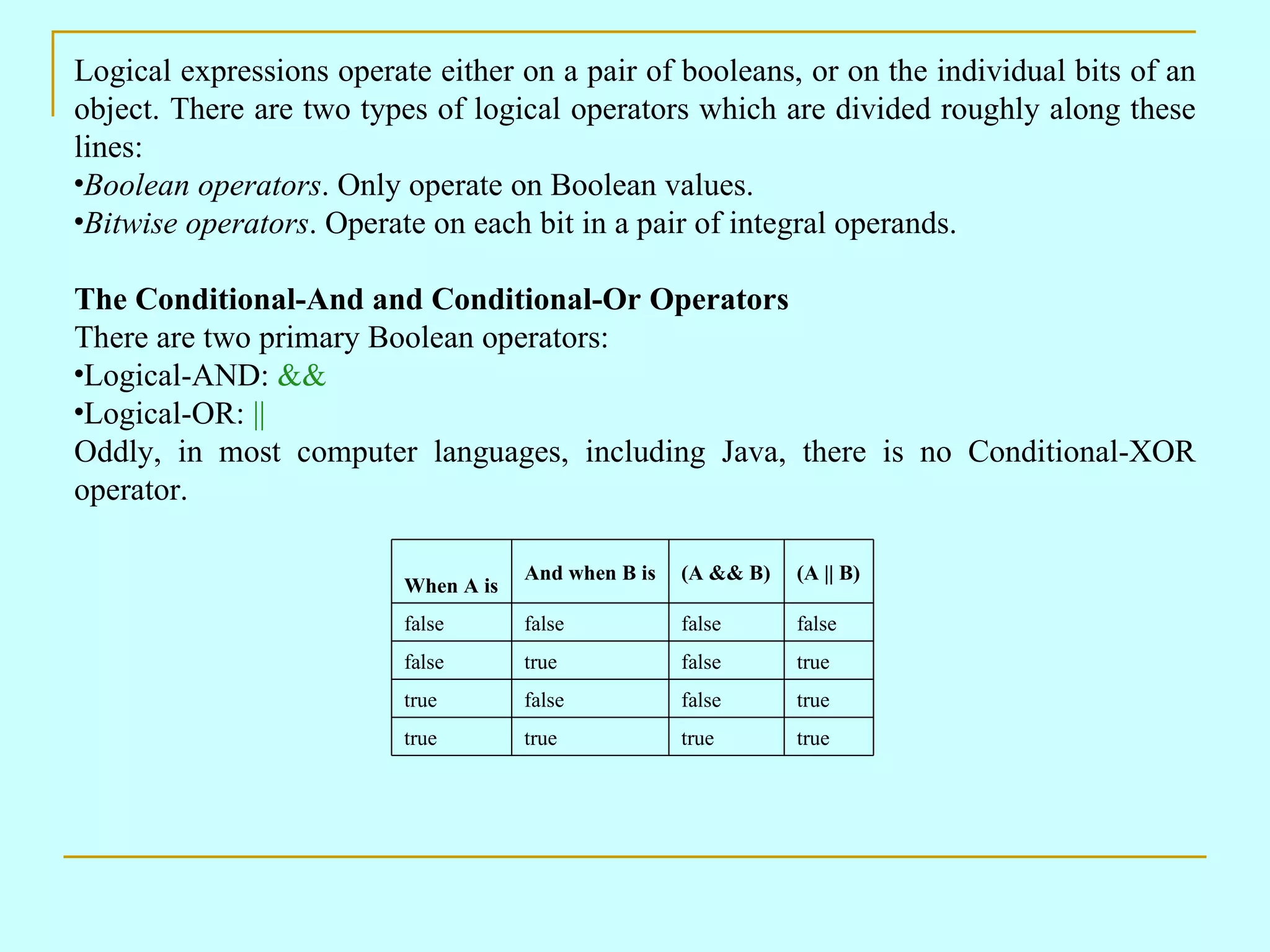 Logical expressions operate either on a pair of booleans, or on the individual bits of an object. There are two types of logical operators which are divided roughly along these lines: Boolean operators . Only operate on Boolean values. Bitwise operators . Operate on each bit in a pair of integral operands. The Conditional-And and Conditional-Or Operators There are two primary Boolean operators: Logical-AND: && Logical-OR: || Oddly, in most computer languages, including Java, there is no Conditional-XOR operator. true true true true true false false true true false true false false false false false (A || B) (A && B) And when B is When A is 