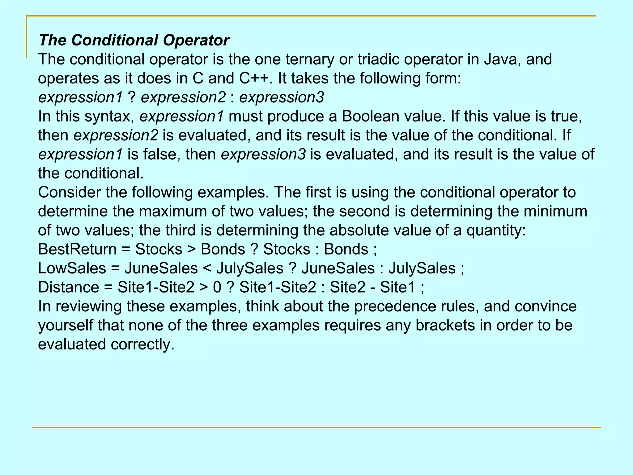 The Conditional Operator The conditional operator is the one ternary or triadic operator in Java, and operates as it does in C and C++. It takes the following form: expression1 ? expression2 : expression3 In this syntax, expression1 must produce a Boolean value. If this value is true, then expression2 is evaluated, and its result is the value of the conditional. If expression1 is false, then expression3 is evaluated, and its result is the value of the conditional. Consider the following examples. The first is using the conditional operator to determine the maximum of two values; the second is determining the minimum of two values; the third is determining the absolute value of a quantity: BestReturn = Stocks > Bonds ? Stocks : Bonds ; LowSales = JuneSales < JulySales ? JuneSales : JulySales ; Distance = Site1-Site2 > 0 ? Site1-Site2 : Site2 - Site1 ; In reviewing these examples, think about the precedence rules, and convince yourself that none of the three examples requires any brackets in order to be evaluated correctly. 