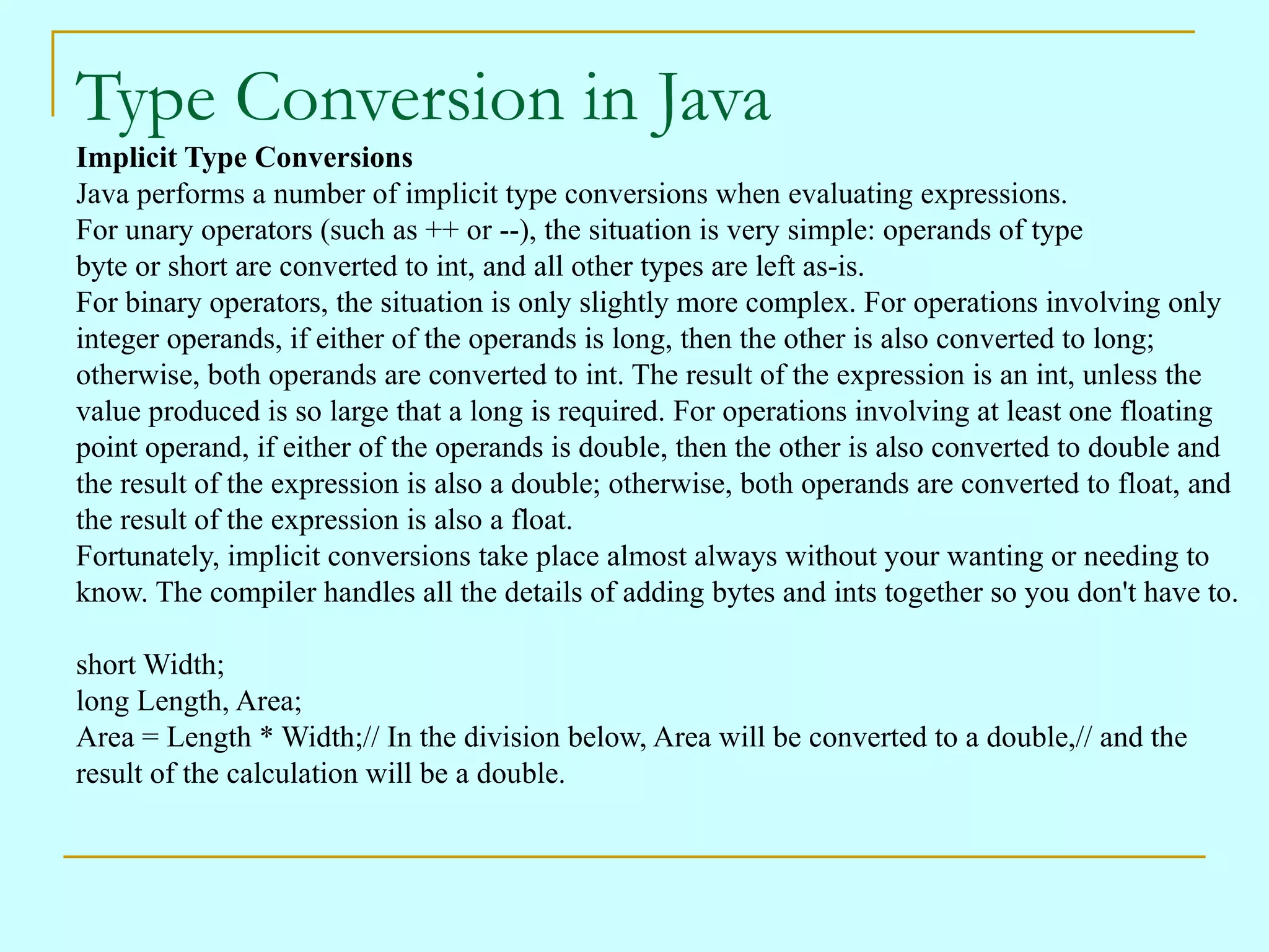 Type Conversion in Java Implicit Type Conversions Java performs a number of implicit type conversions when evaluating expressions. For unary operators (such as ++ or --), the situation is very simple: operands of type byte or short are converted to int, and all other types are left as-is. For binary operators, the situation is only slightly more complex. For operations involving only integer operands, if either of the operands is long, then the other is also converted to long; otherwise, both operands are converted to int. The result of the expression is an int, unless the value produced is so large that a long is required. For operations involving at least one floating point operand, if either of the operands is double, then the other is also converted to double and the result of the expression is also a double; otherwise, both operands are converted to float, and the result of the expression is also a float. Fortunately, implicit conversions take place almost always without your wanting or needing to know. The compiler handles all the details of adding bytes and ints together so you don't have to. short Width; long Length, Area; Area = Length * Width;// In the division below, Area will be converted to a double,// and the result of the calculation will be a double. 