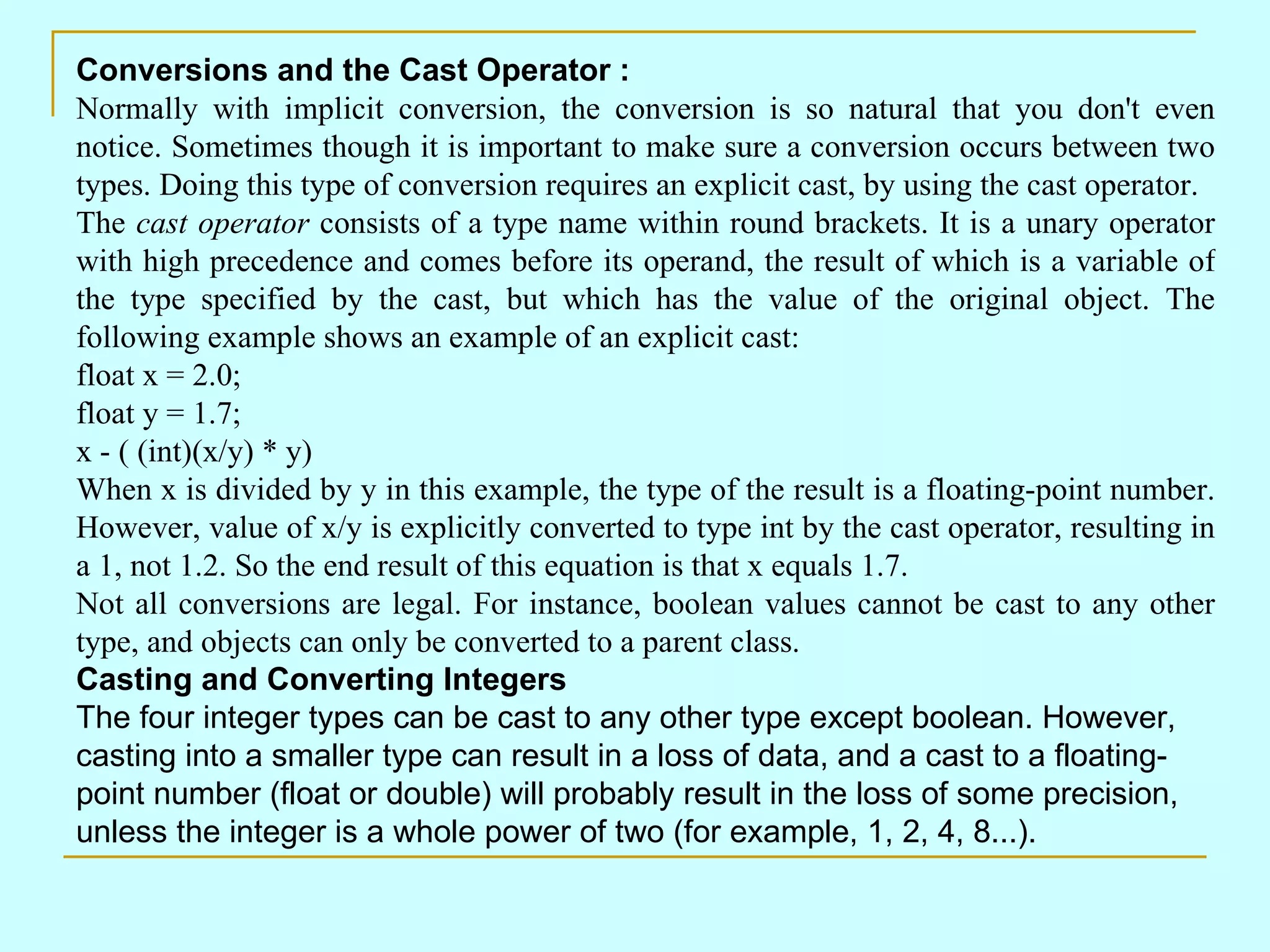 Conversions and the Cast Operator : Normally with implicit conversion, the conversion is so natural that you don't even notice. Sometimes though it is important to make sure a conversion occurs between two types. Doing this type of conversion requires an explicit cast, by using the cast operator. The cast operator consists of a type name within round brackets. It is a unary operator with high precedence and comes before its operand, the result of which is a variable of the type specified by the cast, but which has the value of the original object. The following example shows an example of an explicit cast: float x = 2.0; float y = 1.7; x - ( (int)(x/y) * y) When x is divided by y in this example, the type of the result is a floating-point number. However, value of x/y is explicitly converted to type int by the cast operator, resulting in a 1, not 1.2. So the end result of this equation is that x equals 1.7. Not all conversions are legal. For instance, boolean values cannot be cast to any other type, and objects can only be converted to a parent class. Casting and Converting Integers The four integer types can be cast to any other type except boolean. However, casting into a smaller type can result in a loss of data, and a cast to a floating-point number (float or double) will probably result in the loss of some precision, unless the integer is a whole power of two (for example, 1, 2, 4, 8...). 