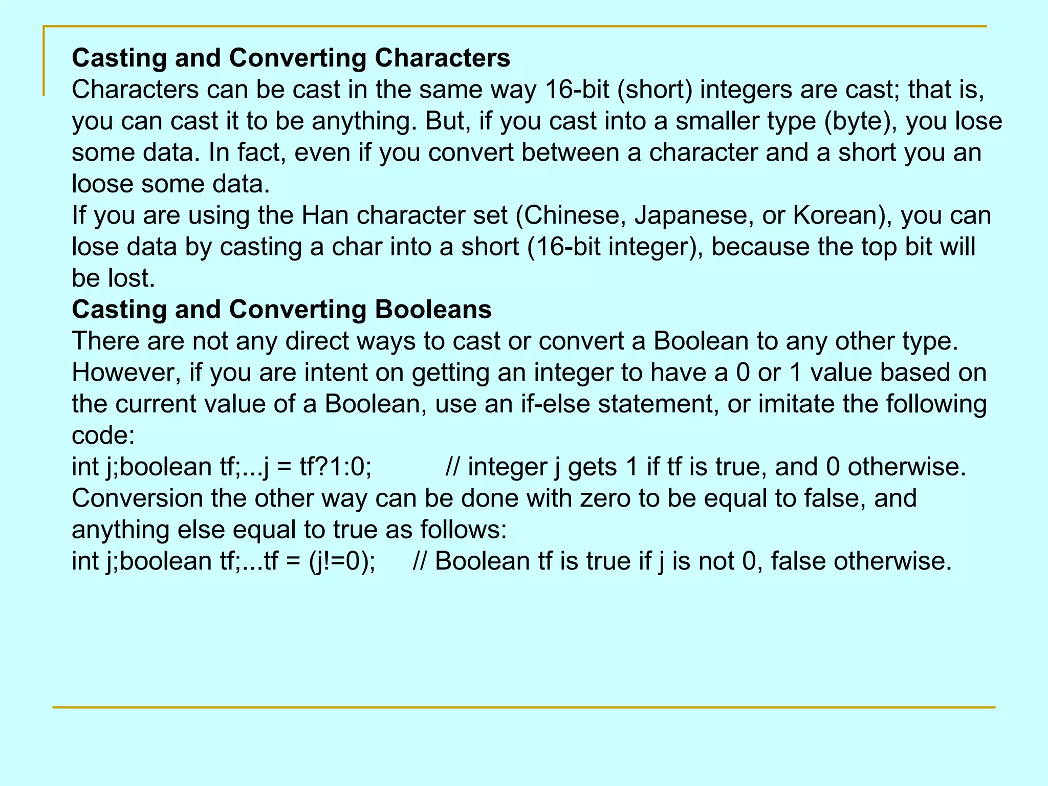 Casting and Converting Characters Characters can be cast in the same way 16-bit (short) integers are cast; that is, you can cast it to be anything. But, if you cast into a smaller type (byte), you lose some data. In fact, even if you convert between a character and a short you an loose some data. If you are using the Han character set (Chinese, Japanese, or Korean), you can lose data by casting a char into a short (16-bit integer), because the top bit will be lost. Casting and Converting Booleans There are not any direct ways to cast or convert a Boolean to any other type. However, if you are intent on getting an integer to have a 0 or 1 value based on the current value of a Boolean, use an if-else statement, or imitate the following code: int j;boolean tf;...j = tf?1:0; // integer j gets 1 if tf is true, and 0 otherwise. Conversion the other way can be done with zero to be equal to false, and anything else equal to true as follows: int j;boolean tf;...tf = (j!=0); // Boolean tf is true if j is not 0, false otherwise. 